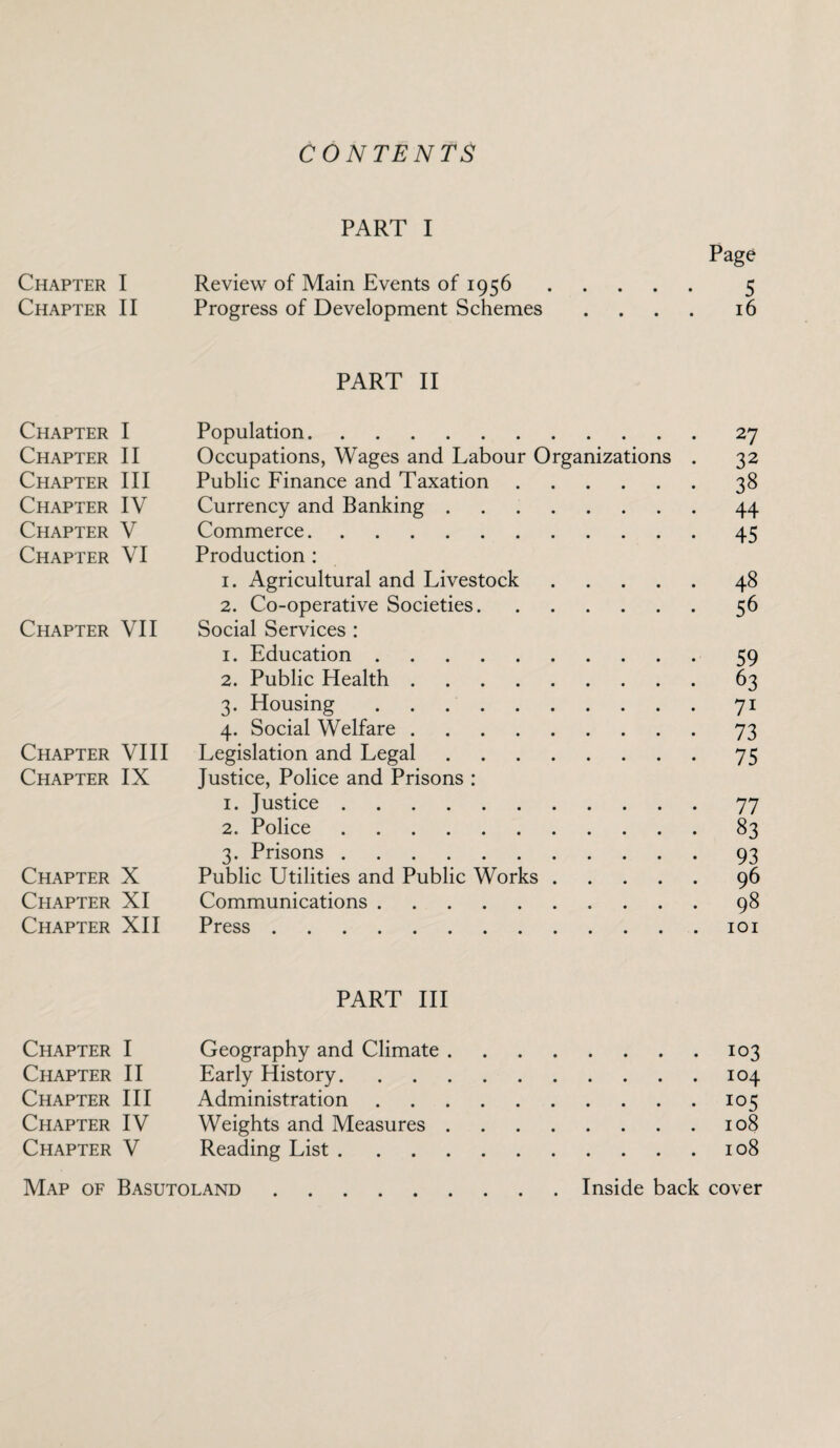 CONTENTS PART I Page Chapter I Review of Main Events of 1956. 5 Chapter II Progress of Development Schemes .... 16 PART II Chapter I Population.27 Chapter II Occupations, Wages and Labour Organizations . 32 Chapter III Public Finance and Taxation.38 Chapter IV Currency and Banking.44 Chapter V Commerce.45 Chapter VI Production : 1. Agricultural and Livestock.48 2. Co-operative Societies.56 Chapter VII Social Services : 1. Education.59 2. Public Health.63 3. Housing.71 4. Social Welfare.73 Chapter VIII Legislation and Legal.75 Chapter IX Justice, Police and Prisons : 1. Justice.77 2. Police.83 3. Prisons.93 Chapter X Public Utilities and Public Works.96 Ceiapter XI Communications.98 Chapter XII Press.101 PART III Chapter I Geography and Climate.103 Chapter II Early History.104 Chapter III Administration.105 Chapter IV Weights and Measures.108 Chapter V Reading List.108 Map of Basutoland Inside back cover