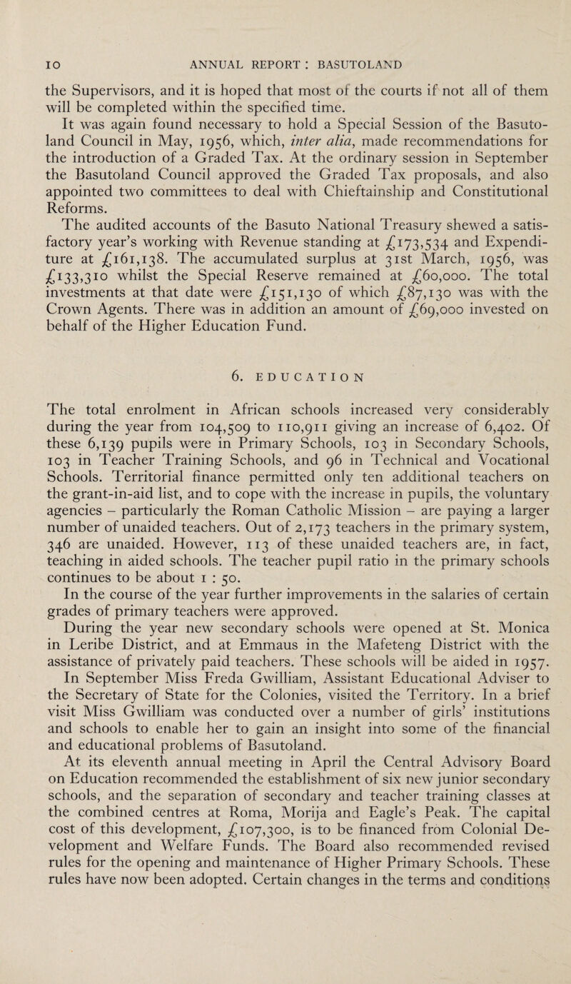 the Supervisors, and it is hoped that most of the courts if not all of them will be completed within the specified time. It was again found necessary to hold a Special Session of the Basuto¬ land Council in May, 1956, which, inter alia, made recommendations for the introduction of a Graded Tax. At the ordinary session in September the Basutoland Council approved the Graded Tax proposals, and also appointed two committees to deal with Chieftainship and Constitutional Reforms. The audited accounts of the Basuto National Treasury shewed a satis¬ factory year’s working with Revenue standing at £ 173,534 and Expendi¬ ture at .£161,138. The accumulated surplus at 31st March, 1956, was £133,310 whilst the Special Reserve remained at £60,000. The total investments at that date were £151,130 of which £87,130 was with the Crown Agents. There was in addition an amount of £69,000 invested on behalf of the Higher Education Fund. 6. education The total enrolment in African schools increased very considerably during the year from 104,509 to 110,911 giving an increase of 6,402. Of these 6,139 pupils were in Primary Schools, 103 in Secondary Schools, 103 in Teacher Training Schools, and 96 in Technical and Vocational Schools. Territorial finance permitted only ten additional teachers on the grant-in-aid list, and to cope with the increase in pupils, the voluntary agencies - particularly the Roman Catholic Mission - are paying a larger number of unaided teachers. Out of 2,173 teachers in the primary system, 346 are unaided. However, 113 of these unaided teachers are, in fact, teaching in aided schools. The teacher pupil ratio in the primary schools continues to be about 1 : 50. In the course of the year further improvements in the salaries of certain grades of primary teachers were approved. During the year new secondary schools were opened at St. Monica in Leribe District, and at Emmaus in the Mafeteng District with the assistance of privately paid teachers. These schools will be aided in 1957. In September Miss Freda Gwilliam, Assistant Educational Adviser to the Secretary of State for the Colonies, visited the Territory. In a brief visit Miss Gwilliam was conducted over a number of girls’ institutions and schools to enable her to gain an insight into some of the financial and educational problems of Basutoland. At its eleventh annual meeting in April the Central Advisory Board on Education recommended the establishment of six new junior secondary schools, and the separation of secondary and teacher training classes at the combined centres at Roma, Morija and Eagle’s Peak. The capital cost of this development, £107,300, is to be financed from Colonial De¬ velopment and Welfare Funds. The Board also recommended revised rules for the opening and maintenance of Higher Primary Schools. These rules have now been adopted. Certain changes in the terms and conditions