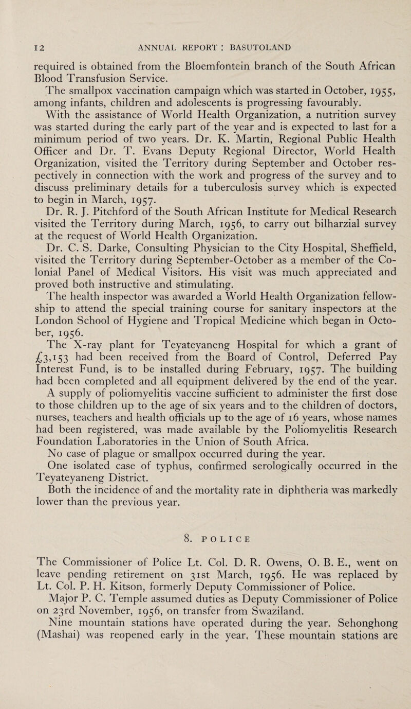 required is obtained from the Bloemfontein branch of the South African Blood Transfusion Service. The smallpox vaccination campaign which was started in October, 1955, among infants, children and adolescents is progressing favourably. With the assistance of World Health Organization, a nutrition survey was started during the early part of the year and is expected to last for a minimum period of two years. Dr. K. Martin, Regional Public Health Officer and Dr. T. Evans Deputy Regional Director, World Health Organization, visited the Territory during September and October res¬ pectively in connection with the work and progress of the survey and to discuss preliminary details for a tuberculosis survey which is expected to begin in March, 1957. Dr. R. J. Pitchford of the South African Institute for Medical Research visited the Territory during March, 1956, to carry out bilharzial survey at the request of World Health Organization. Dr. C. S. Darke, Consulting Physician to the City Hospital, Sheffield, visited the Territory during September-October as a member of the Co¬ lonial Panel of Medical Visitors. His visit was much appreciated and proved both instructive and stimulating. The health inspector was awarded a World Health Organization fellow¬ ship to attend the special training course for sanitary inspectors at the London School of Hygiene and Tropical Medicine which began in Octo¬ ber, 1956. The X-ray plant for Teyateyaneng Hospital for which a grant of 153 had been received from the Board of Control, Deferred Pay Interest Fund, is to be installed during February, 1957. The building had been completed and all equipment delivered by the end of the year. A supply of poliomyelitis vaccine sufficient to administer the first dose to those children up to the age of six years and to the children of doctors, nurses, teachers and health officials up to the age of 16 years, whose names had been registered, was made available by the Poliomyelitis Research Foundation Laboratories in the Union of South Africa. No case of plague or smallpox occurred during the year. One isolated case of typhus, confirmed serologically occurred in the Teyateyaneng District. Both the incidence of and the mortality rate in diphtheria was markedly lower than the previous year. 8. POLICE The Commissioner of Police Lt. Col. D. R. Owens, O. B. E., went on leave pending retirement on 31st March, 1956. He was replaced by Lt. Col. P. H. Kitson, formerly Deputy Commissioner of Police. Major P. C. Temple assumed duties as Deputy Commissioner of Police on 23rd November, 1956, on transfer from Swaziland. Nine mountain stations have operated during the year. Sehonghong (Mashai) was reopened early in the year, These mountain stations are