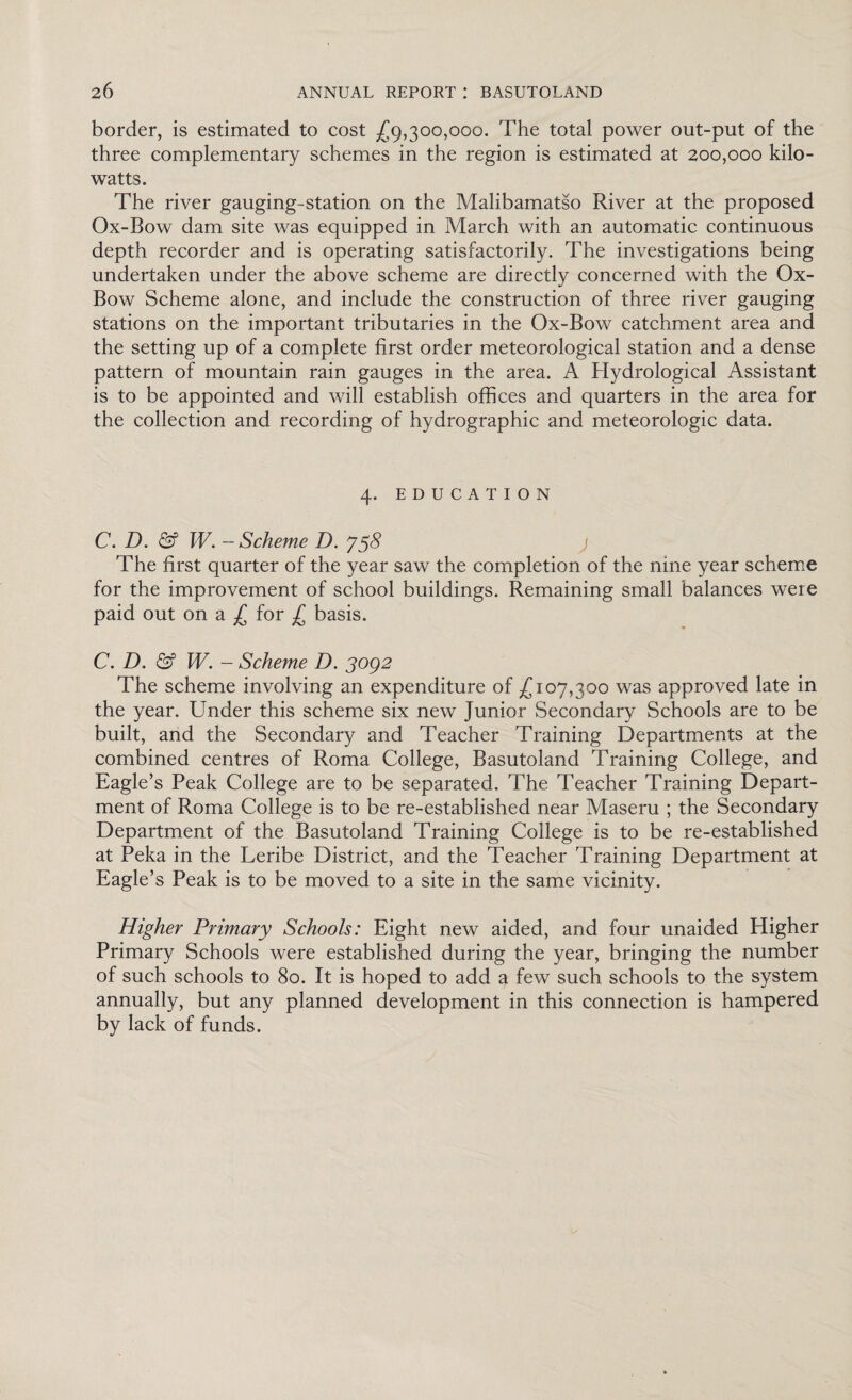 border, is estimated to cost £9,300,000. The total power out-put of the three complementary schemes in the region is estimated at 200,000 kilo¬ watts. The river gauging-station on the Malibamatso River at the proposed Ox-Bow dam site was equipped in March with an automatic continuous depth recorder and is operating satisfactorily. The investigations being undertaken under the above scheme are directly concerned with the Ox- Bow Scheme alone, and include the construction of three river gauging stations on the important tributaries in the Ox-Bow catchment area and the setting up of a complete first order meteorological station and a dense pattern of mountain rain gauges in the area. A Hydrological Assistant is to be appointed and will establish offices and quarters in the area for the collection and recording of hydrographic and meteorologic data. 4. EDUCATION C. D. & W. -Scheme D. J$8 j The first quarter of the year saw the completion of the nine year scheme for the improvement of school buildings. Remaining small balances were paid out on a £ for £ basis. C. D. W. - Scheme D. 3og2 The scheme involving an expenditure of £107,300 was approved late in the year. Under this scheme six new Junior Secondary Schools are to be built, and the Secondary and Teacher Training Departments at the combined centres of Roma College, Basutoland Training College, and Eagle’s Peak College are to be separated. The Teacher Training Depart¬ ment of Roma College is to be re-established near Maseru ; the Secondary Department of the Basutoland Training College is to be re-established at Peka in the Leribe District, and the Teacher Training Department at Eagle’s Peak is to be moved to a site in the same vicinity. Higher Primary Schools: Eight new aided, and four unaided Higher Primary Schools were established during the year, bringing the number of such schools to 80. It is hoped to add a few such schools to the system annually, but any planned development in this connection is hampered by lack of funds.