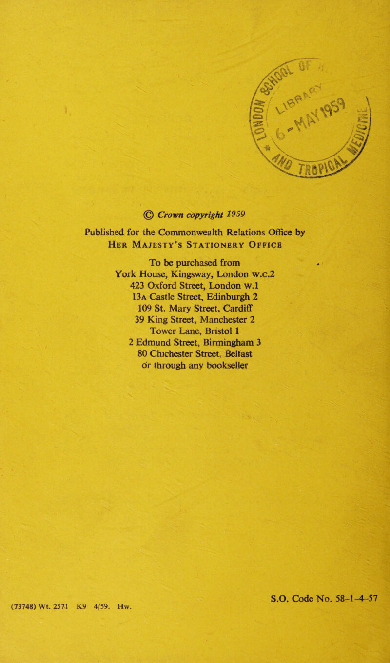 Published for the Commonwealth Relations Office by Her Majesty’s Stationery Office To be purchased from York House, Kingsway, London w.c.2 423 Oxford Street, London w.l 13a Castle Street, Edinburgh 2 109 St. Mary Street, Cardiff 39 King Street, Manchester 2 Tower Lane, Bristol 1 2 Edmund Street, Birmingham 3 80 Chichester Street, Belfast or through any bookseller (73748) Wt. 257-1 K9 4/59. Hw. S.O. Code No. 58-1-4-57
