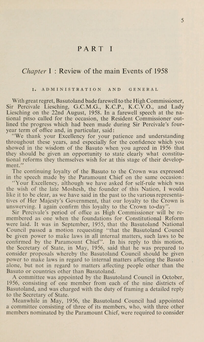 PART I Chapter I : Review of the main Events of 1958 I. ADMINISTRATION AND GENERAL With great regret, Basutoland bade farewell to the High Commissioner, Sir Percivale Liesching, G.C.M.G., K.C.P., K.C.V.O., and Lady Liesching on the 22nd August, 1958. In a farewell speech at the na¬ tional pitso called for the occasion, the Resident Commissioner out¬ lined the progress which had been made during Sir Percivale's four- year term of office and, in particular, said: “We thank your Excellency for your patience and understanding throughout these years, and especially for the confidence which you showed in the wisdom of the Basuto when you agreed in 1956 that they should be given an opportunity to state clearly what constitu¬ tional reforms they themselves wish for at this stage of their develop¬ ment. The continuing loyalty of the Basuto to the Crown was expressed in the speech made by the Paramount Chief on the same occasion: “Your Excellency, although we have asked for self-rule which was the wish of the late Moshesh, the founder of this Nation, I would like it to be clear, as we have said in the past to the various representa¬ tives of Her Majesty's Government, that our loyalty to the Crown is unswerving. I again confirm this loyalty to the Crown to-day. Sir Percivale's period of office as High Commissioner will be re¬ membered as one when the foundations for Constitutional Reform were laid. It was in September, 1955, that the Basutoland National Council passed a motion requesting “that the Basutoland Council be given power to make laws in all internal matters, such laws to be confirmed by the Paramount Chief. In his reply to this motion, the Secretary of State, in May, 1956, said that he was prepared to consider proposals whereby the Basutoland Council should be given power to make laws in regard to internal matters affecting the Basuto alone, but not in regard to matters affecting people other than the Basuto or countries other than Basutoland. A committee was appointed by the Basutoland Council in October, 1956, consisting of one member from each of the nine districts of Basutoland, and was charged with the duty of framing a detailed reply to the Secretary of State. Meanwhile in May, 1956, the Basutoland Council had appointed a committee consisting of three of its members, who, with three other members nominated by the Paramount Chief, were required to consider