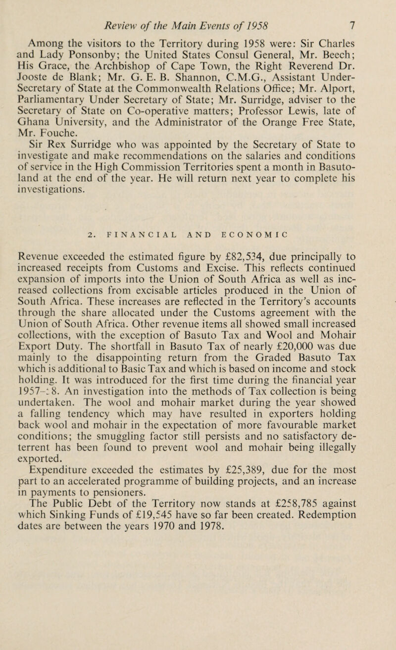 Among the visitors to the Territory during 1958 were: Sir Charles and Lady Ponsonby; the United States Consul General, Mr. Beech; His Grace, the Archbishop of Cape Town, the Right Reverend Dr. Jooste de Blank; Mr. G. E. B. Shannon, C.M.G., Assistant Under¬ secretary of State at the Commonwealth Relations Office; Mr. Alport, Parliamentary Under Secretary of State; Mr. Surridge, adviser to the Secretary of State on Co-operative matters; Professor Lewis, late of Ghana University, and the Administrator of the Orange Free State, Mr. Fouche. Sir Rex Surridge who was appointed by the Secretary of State to investigate and make recommendations on the salaries and conditions of service in the High Commission Territories spent a month in Basuto¬ land at the end of the year. He will return next year to complete his investigations. 2. FINANCIAL AND ECONOMIC Revenue exceeded the estimated figure by £82,534, due principally to increased receipts from Customs and Excise. This reflects continued expansion of imports into the Union of South Africa as well as inc¬ reased collections from excisable articles produced in the Union of South Africa. These increases are reflected in the Territory's accounts through the share allocated under the Customs agreement with the Union of South Africa. Other revenue items all showed small increased collections, with the exception of Basuto Tax and Wool and Mohair Export Duty. The shortfall in Basuto Tax of nearly £20,000 was due mainly to the disappointing return from the Graded Basuto Tax which is additional to Basic Tax and which is based on income and stock holding. It was introduced for the first time during the financial year 1957—18. An investigation into the methods of Tax collection is being undertaken. The wool and mohair market during the year showed a falling tendency which may have resulted in exporters holding back wool and mohair in the expectation of more favourable market conditions; the smuggling factor still persists and no satisfactory de¬ terrent has been found to prevent wool and mohair being illegally exported. Expenditure exceeded the estimates by £25,389, due for the most part to an accelerated programme of building projects, and an increase in payments to pensioners. The Public Debt of the Territory now stands at £258,785 against which Sinking Funds of £19,545 have so far been created. Redemption dates are between the years 1970 and 1978.