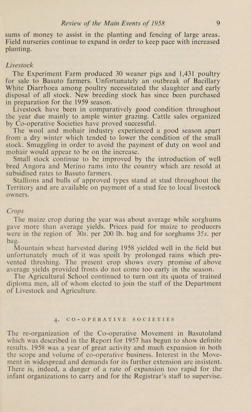 sums of money to assist in the planting and fencing of large areas. Field nurseries continue to expand in order to keep pace with increased planting. Livestock The Experiment Farm produced 30 weaner pigs and 1,431 poultry for sale to Basuto farmers. Unfortunately an outbreak of Bacillary White Diarrhoea among poultry necessitated the slaughter and early disposal of all stock. New breeding stock has since been purchased in preparation for the 1959 season. Livestock have been in comparatively good condition throughout the year due mainly to ample winter grazing. Cattle sales organized by Co-operative Societies have proved successful. The wool and mohair industry experienced a good season apart from a dry winter which tended to lower the condition of the small stock. Smuggling in order to avoid the payment of duty on wool and mohair would appear to be on the increase. Small stock continue to be improved by the introduction of well bred Angora and Merino rams into the country which are resold at subsidised rates to Basuto farmers. Stallions and bulls of approved types stand at stud throughout the Territory and are available on payment of a stud fee to local livestock owners. Crops The maize crop during the year was about average while sorghums gave more than average yields. Prices paid for maize to producers were in the region of 3CL. per 200 lb. bag and for sorghums 35s. per bag. Mountain wheat harvested during 1958 yielded well in the field but unfortunately much of it was spoilt by prolonged rains which pre¬ vented threshing. The present crop shows every promise of above average yields provided frosts do not come too early in the season. The Agricultural School continued to turn out its quota of trained diploma men, all of whom elected to join the staff of the Department of Livestock and Agriculture. 4. CO-OPERATIVE SOCIETIES The re-organization of the Co-operative Movement in Basutoland which was described in the Report for 1957 has begun to show definite results. 1958 was a year of great activity and much expansion in both the scope and volume of co-operative business. Interest in the Move¬ ment in widespread and demands for its further extension are insistent. There is, indeed, a danger of a rate of expansion too rapid for the infant organizations to carry and for the Registrar's staff to supervise.