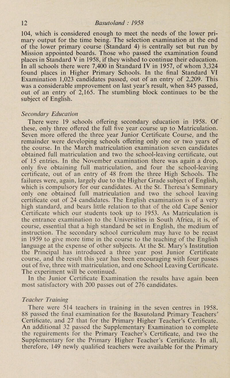 104, which is considered enough to meet the needs of the lower pri¬ mary output for the time being. The selection examination at the end of the lower primary course (Standard 4) is centrally set but run by Mission appointed boards. Those who passed the examination found places in Standard V in 1958, if they wished to continue their education. In all schools there were 7,400 in Standard IV in 1957, of whom 3,324 found places in Higher Primary Schools. In the final Standard VI Examination 1,023 candidates passed, out of an entry of 2,209. This was a considerable improvement on last year's result, when 845 passed, out of an entry of 2,165. The stumbling block continues to be the subject of English. Secondary Education There were 19 schools offering secondary education in 1958. Of these, only three offered the full five year course up to Matriculation. Seven more offered the three year Junior Certificate Course, and the remainder were developing schools offering only one or two years of the course. In the March matriculation examination seven candidates obtained full matriculation and two the school-leaving certificate, out of 15 entries, in the November examination there was again a drop, only five obtaining full matriculation, and four the school-leaving certificate, out of an entry of 48 from the three High Schools. The failures were, again, largely due to the Higher Grade subject of English, which is compulsory for our candidates. At the St. Theresa's Seminary only one obtained full matriculation and two the school leaving certificate out of 24 candidates. The English examination is of a very high standard, and bears little relation to that of the old Cape Senior Certificate which our students took up to 1953. As Matriculation is the entrance examination to the Universities in South Africa, it is, of course, essential that a high standard be set in English, the medium of instruction. The secondary school curriculum may have to be recast in 1959 to give more time in the course to the teaching of the English language at the expense of other subjects. At the St. Mary's Institution the Principal has introduced a three year post Junior Certificate course, and the result this year has been encouraging with four passes out of five, three with matriculation, and one School Leaving Certificate. The experiment will be continued. In the Junior Certificate Examination the results have again been most satisfactory with 200 passes out of 276 candidates. Teacher Training There were 514 teachers in training in the seven centres in 1958. 88 passed the final examination for the Basutoland Primary Teachers' Certificate, and 27 that for the Primary Higher Teacher's Certificate. An additional 32 passed the Supplementary Examination to complete the reguirements for the Primary Teacher's Certificate, and two the Supplementary for the Primary Higher Teacher's Certificate. In all, therefore, 149 newly qualified teachers were available for the Primary