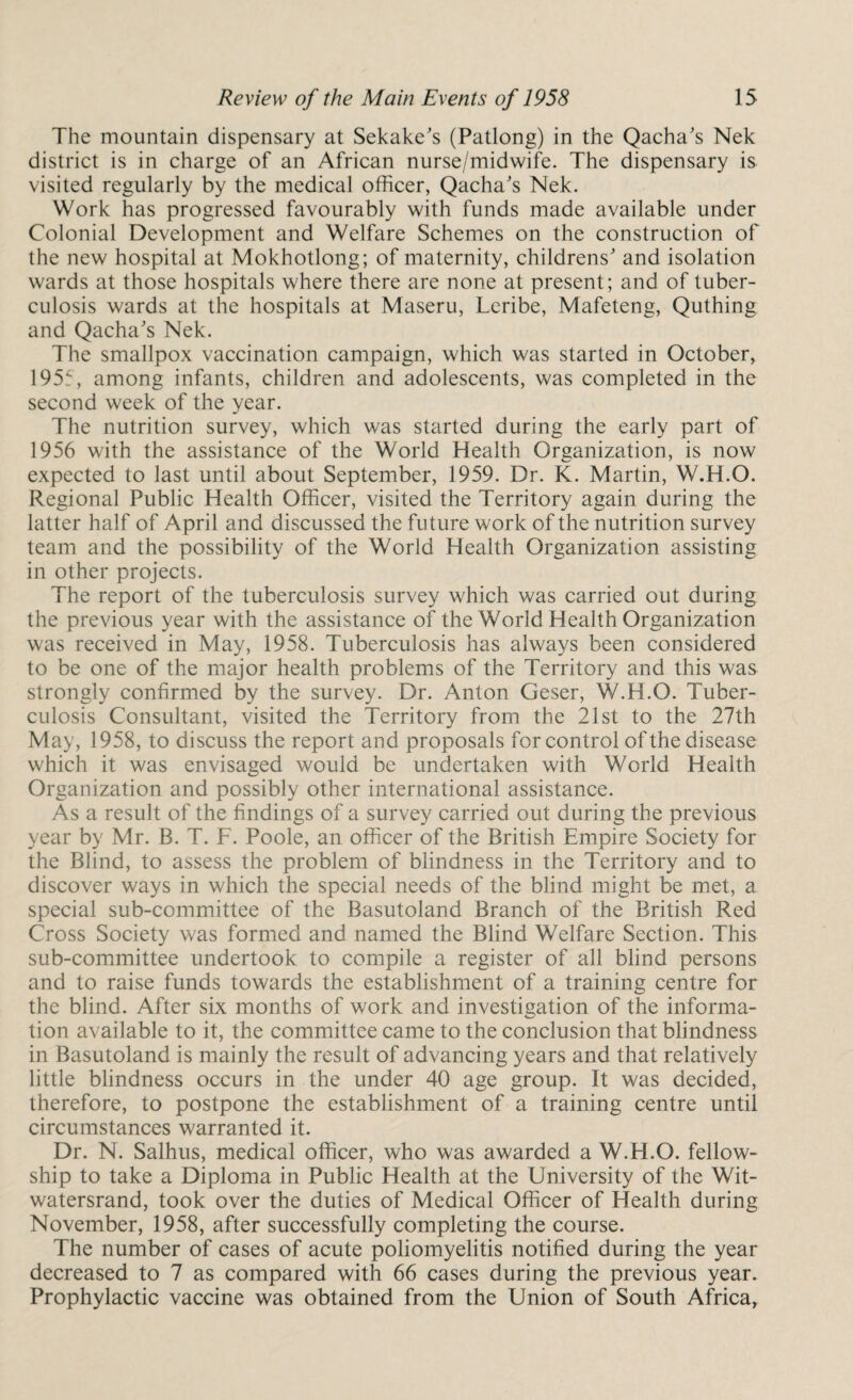 The mountain dispensary at Sekake's (Patlong) in the Qacha's Nek district is in charge of an African nurse/midwife. The dispensary is visited regularly by the medical officer, Qacha's Nek. Work has progressed favourably with funds made available under Colonial Development and Welfare Schemes on the construction of the new hospital at Mokhotlong; of maternity, childrens' and isolation wards at those hospitals where there are none at present; and of tuber¬ culosis wards at the hospitals at Maseru, Leribe, Mafeteng, Quthing and Qacha's Nek. The smallpox vaccination campaign, which was started in October, 1955, among infants, children and adolescents, was completed in the second week of the year. The nutrition survey, which was started during the early part of 1956 with the assistance of the World Health Organization, is now expected to last until about September, 1959. Dr. K. Martin, W.H.O. Regional Public Health Officer, visited the Territory again during the latter half of April and discussed the future work of the nutrition survey team and the possibility of the World Health Organization assisting in other projects. The report of the tuberculosis survey which was carried out during the previous year with the assistance of the World Health Organization was received in May, 1958. Tuberculosis has always been considered to be one of the major health problems of the Territory and this was strongly confirmed by the survey. Dr. Anton Geser, W.H.O. Tuber¬ culosis Consultant, visited the Territory from the 21st to the 27th May, 1958, to discuss the report and proposals for control of the disease which it was envisaged would be undertaken with World Health Organization and possibly other international assistance. As a result of the findings of a survey carried out during the previous year by Mr. B. T. F. Poole, an officer of the British Empire Society for the Blind, to assess the problem of blindness in the Territory and to discover ways in which the special needs of the blind might be met, a special sub-committee of the Basutoland Branch of the British Red Cross Society was formed and named the Blind Welfare Section. This sub-committee undertook to compile a register of all blind persons and to raise funds towards the establishment of a training centre for the blind. After six months of work and investigation of the informa¬ tion available to it, the committee came to the conclusion that blindness in Basutoland is mainly the result of advancing years and that relatively little blindness occurs in the under 40 age group. It was decided, therefore, to postpone the establishment of a training centre until circumstances warranted it. Dr. N. Salhus, medical officer, who was awarded a W.H.O. fellow¬ ship to take a Diploma in Public Health at the University of the Wit- watersrand, took over the duties of Medical Officer of Health during November, 1958, after successfully completing the course. The number of cases of acute poliomyelitis notified during the year decreased to 7 as compared with 66 cases during the previous year. Prophylactic vaccine was obtained from the Union of South Africa,
