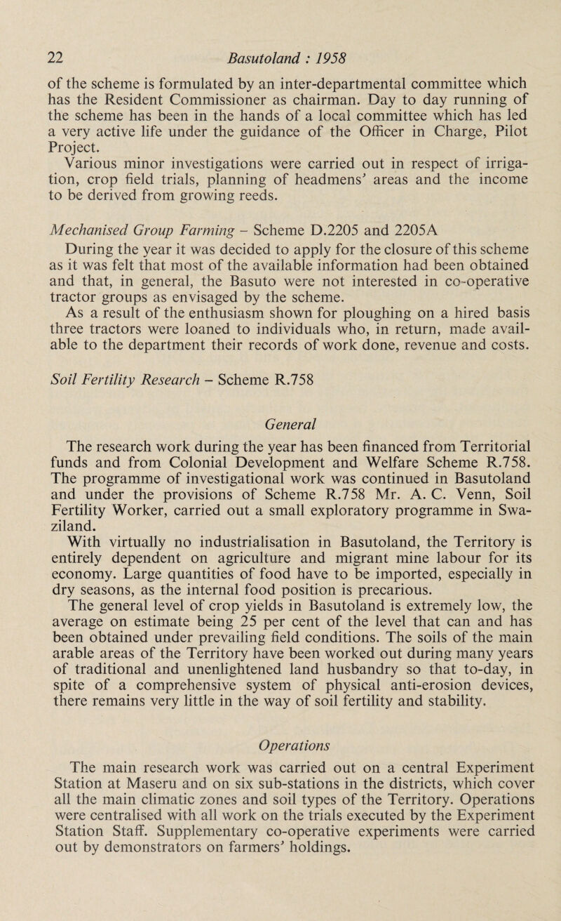 of the scheme is formulated by an inter-departmental committee which has the Resident Commissioner as chairman. Day to day running of the scheme has been in the hands of a local committee which has led a very active life under the guidance of the Officer in Charge, Pilot Project. Various minor investigations were carried out in respect of irriga¬ tion, crop field trials, planning of headmens' areas and the income to be derived from growing reeds. Mechanised Group Farming - Scheme D.2205 and 2205A During the year it was decided to apply for the closure of this scheme as it was felt that most of the available information had been obtained and that, in general, the Basuto were not interested in co-operative tractor groups as envisaged by the scheme. As a result of the enthusiasm shown for ploughing on a hired basis three tractors were loaned to individuals who, in return, made avail¬ able to the department their records of work done, revenue and costs. Soil Fertility Research - Scheme R.758 General The research work during the year has been financed from Territorial funds and from Colonial Development and Welfare Scheme R.758. The programme of investigational work was continued in Basutoland and under the provisions of Scheme R.758 Mr. A. C. Venn, Soil Fertility Worker, carried out a small exploratory programme in Swa¬ ziland. With virtually no industrialisation in Basutoland, the Territory is entirely dependent on agriculture and migrant mine labour for its economy. Large quantities of food have to be imported, especially in dry seasons, as the internal food position is precarious. The general level of crop yields in Basutoland is extremely low, the average on estimate being 25 per cent of the level that can and has been obtained under prevailing field conditions. The soils of the main arable areas of the Territory have been worked out during many years of traditional and unenlightened land husbandry so that to-day, in spite of a comprehensive system of physical anti-erosion devices, there remains very little in the way of soil fertility and stability. Operations The main research work was carried out on a central Experiment Station at Maseru and on six sub-stations in the districts, which cover all the main climatic zones and soil types of the Territory. Operations were centralised with all work on the trials executed by the Experiment Station Staff. Supplementary co-operative experiments were carried out by demonstrators on farmers' holdings.