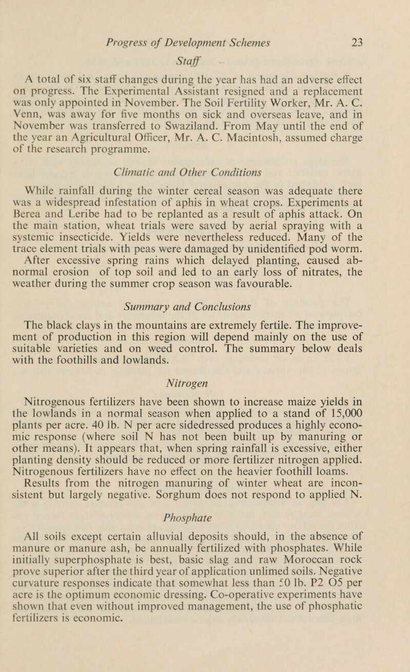 Staff A total of six staff changes during the year has had an adverse effect on progress. The Experimental Assistant resigned and a replacement was only appointed in November. The Soil Fertility Worker, Mr. A. C. Venn, was away for five months on sick and overseas leave, and in November was transferred to Swaziland. From May until the end of the year an Agricultural Officer, Mr. A. C. Macintosh, assumed charge of the research programme. Climatic and Other Conditions While rainfall during the winter cereal season was adequate there was a widespread infestation of aphis in wheat crops. Experiments at Berea and Leribe had to be replanted as a result of aphis attack. On the main station, wheat trials were saved by aerial spraying with a systemic insecticide. Yields were nevertheless reduced. Many of the trace element trials with peas were damaged by unidentified pod worm. After excessive spring rains which delayed planting, caused ab¬ normal erosion of top soil and led to an early loss of nitrates, the weather during the summer crop season was favourable. Summary and Conclusions The black clays in the mountains are extremely fertile. The improve¬ ment of production in this region will depend mainly on the use of suitable varieties and on weed control. The summary below deals with the foothills and lowlands. Nitrogen Nitrogenous fertilizers have been shown to increase maize yields in the lowlands in a normal season when applied to a stand of 15,000 plants per acre. 40 lb. N per acre sidedressed produces a highly econo¬ mic response (where soil N has not been built up by manuring or other means). It appears that, when spring rainfall is excessive, either planting density should be reduced or more fertilizer nitrogen applied. Nitrogenous fertilizers have no effect on the heavier foothill loams. Results from the nitrogen manuring of winter wheat are incon¬ sistent but largely negative. Sorghum does not respond to applied N. Phosphate All soils except certain alluvial deposits should, in the absence of manure or manure ash, be annually fertilized with phosphates. While initially superphosphate is best, basic slag and raw Moroccan rock prove superior after the third year of application unlimed soils. Negative curvature responses indicate that somewhat less than 50 lb. P2 05 per acre is the optimum economic dressing. Co-operative experiments have shown that even without improved management, the use of phosphatic fertilizers is economic.