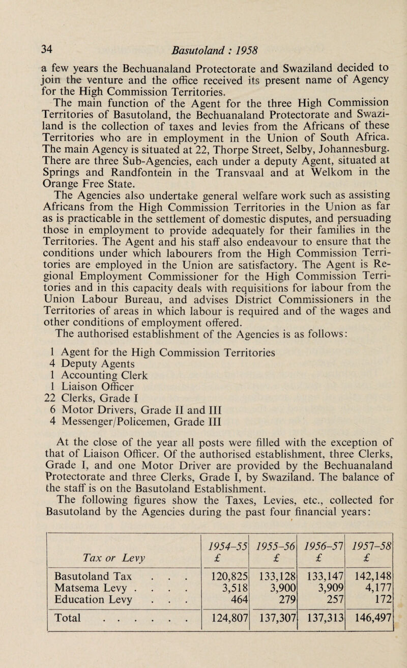 a few years the Bechuanaland Protectorate and Swaziland decided to join the venture and the office received its present name of Agency for the High Commission Territories. The main function of the Agent for the three High Commission Territories of Basutoland, the Bechuanaland Protectorate and Swazi¬ land is the collection of taxes and levies from the Africans of these Territories who are in employment in the Union of South Africa. The main Agency is situated at 22, Thorpe Street, Selby, Johannesburg. There are three Sub-Agencies, each under a deputy Agent, situated at Springs and Randfontein in the Transvaal and at Welkom in the Orange Free State. The Agencies also undertake general welfare work such as assisting Africans from the High Commission Territories in the Union as far as is practicable in the settlement of domestic disputes, and persuading those in employment to provide adequately for their families in the Territories. The Agent and his staff also endeavour to ensure that the conditions under which labourers from the High Commission Terri¬ tories are employed in the Union are satisfactory. The Agent is Re¬ gional Employment Commissioner for the High Commission Terri¬ tories and in this capacity deals with requisitions for labour from the Union Labour Bureau, and advises District Commissioners in the Territories of areas in which labour is required and of the wages and other conditions of employment offered. The authorised establishment of the Agencies is as follows: 1 Agent for the High Commission Territories 4 Deputy Agents 1 Accounting Clerk 1 Liaison Officer 22 Clerks, Grade I 6 Motor Drivers, Grade II and III 4 Messenger/Policemen, Grade III At the close of the year all posts were filled with the exception of that of Liaison Officer. Of the authorised establishment, three Clerks, Grade I, and one Motor Driver are provided by the Bechuanaland Protectorate and three Clerks, Grade I, by Swaziland. The balance of the staff is on the Basutoland Establishment. The following figures show the Taxes, Levies, etc., collected for Basutoland by the Agencies during the past four financial years: Tax or Levy 1954-55 £ 1955-56 £ 1956-51 £ 1951-58 £ Basutoland Tax ... Matsema Levy .... Education Levy 120,825 3,518 464 133,128 3,900 279 133,147 3,909 257 142,148 4,177 172 Total ...... 124,807 137,307 137,313 146,497