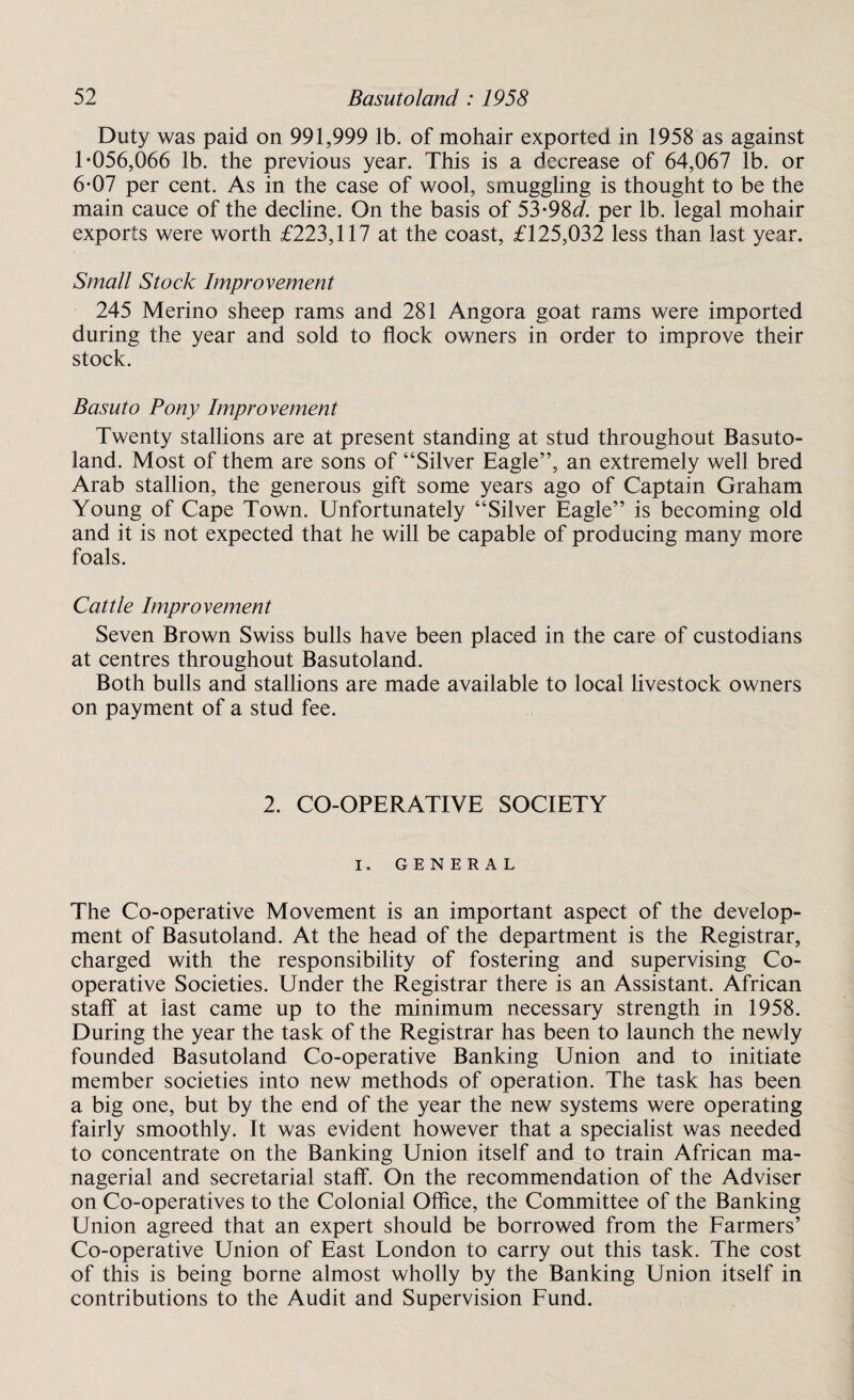Duty was paid on 991,999 lb. of mohair exported in 1958 as against 1-056,066 lb. the previous year. This is a decrease of 64,067 lb. or 6-07 per cent. As in the case of wool, smuggling is thought to be the main cauce of the decline. On the basis of 53-98d. per lb. legal mohair exports were worth £223,117 at the coast, £125,032 less than last year. Small Stock Improvement 245 Merino sheep rams and 281 Angora goat rams were imported during the year and sold to flock owners in order to improve their stock. Basuto Pony Improvement Twenty stallions are at present standing at stud throughout Basuto¬ land. Most of them are sons of “Silver Eagle”, an extremely well bred Arab stallion, the generous gift some years ago of Captain Graham Young of Cape Town. Unfortunately “Silver Eagle” is becoming old and it is not expected that he will be capable of producing many more foals. Cattle Improvement Seven Brown Swiss bulls have been placed in the care of custodians at centres throughout Basutoland. Both bulls and stallions are made available to local livestock owners on payment of a stud fee. 2. CO-OPERATIVE SOCIETY I. GENERAL The Co-operative Movement is an important aspect of the develop¬ ment of Basutoland. At the head of the department is the Registrar, charged with the responsibility of fostering and supervising Co¬ operative Societies. Under the Registrar there is an Assistant. African staff at last came up to the minimum necessary strength in 1958. During the year the task of the Registrar has been to launch the newly founded Basutoland Co-operative Banking Union and to initiate member societies into new methods of operation. The task has been a big one, but by the end of the year the new systems were operating fairly smoothly. It was evident however that a specialist was needed to concentrate on the Banking Union itself and to train African ma¬ nagerial and secretarial staff. On the recommendation of the Adviser on Co-operatives to the Colonial Office, the Committee of the Banking Union agreed that an expert should be borrowed from the Farmers’ Co-operative Union of East London to carry out this task. The cost of this is being borne almost wholly by the Banking Union itself in contributions to the Audit and Supervision Fund.