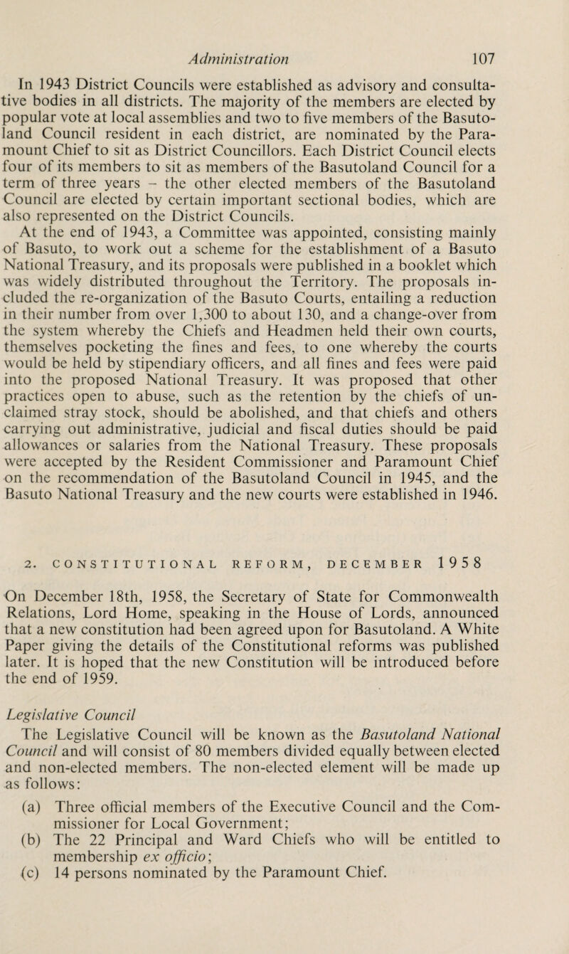 In 1943 District Councils were established as advisory and consulta¬ tive bodies in all districts. The majority of the members are elected by popular vote at local assemblies and two to five members of the Basuto¬ land Council resident in each district, are nominated by the Para¬ mount Chief to sit as District Councillors. Each District Council elects four of its members to sit as members of the Basutoland Council for a term of three years - the other elected members of the Basutoland Council are elected by certain important sectional bodies, which are also represented on the District Councils. At the end of 1943, a Committee was appointed, consisting mainly of Basuto, to work out a scheme for the establishment of a Basuto National Treasury, and its proposals were published in a booklet which was widely distributed throughout the Territory. The proposals in¬ cluded the re-organization of the Basuto Courts, entailing a reduction in their number from over 1,300 to about 130, and a change-over from the system whereby the Chiefs and Headmen held their own courts, themselves pocketing the fines and fees, to one whereby the courts would be held by stipendiary officers, and all fines and fees were paid into the proposed National Treasury. It was proposed that other practices open to abuse, such as the retention by the chiefs of un¬ claimed stray stock, should be abolished, and that chiefs and others carrying out administrative, judicial and fiscal duties should be paid allowances or salaries from the National Treasury. These proposals were accepted by the Resident Commissioner and Paramount Chief on the recommendation of the Basutoland Council in 1945, and the Basuto National Treasury and the new courts were established in 1946. 2. CONSTITUTIONAL REFORM, DECEMBER 1958 On December 18th, 1958, the Secretary of State for Commonwealth Relations, Lord Home, speaking in the House of Lords, announced that a new constitution had been agreed upon for Basutoland. A White Paper giving the details of the Constitutional reforms was published later. It is hoped that the new Constitution will be introduced before the end of 1959. Legislative Council The Legislative Council will be known as the Basutoland National Council and will consist of 80 members divided equally between elected and non-elected members. The non-elected element will be made up as follows: (a) Three official members of the Executive Council and the Com¬ missioner for Local Government; (b) The 22 Principal and Ward Chiefs who will be entitled to membership ex officio; (c) 14 persons nominated by the Paramount Chief.