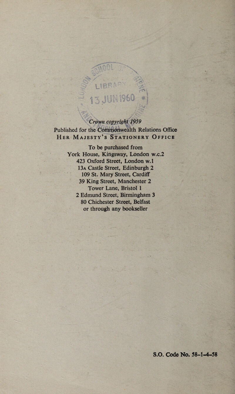Crown copyright 1959 Published for the Commonwealth Relations Office Her Majesty’s Stationery Office To be purchased from York House, Kingsway, London w.c.2 423 Oxford Street, London w. 1 13a Castle Street, Edinburgh 2 109 St. Mary Street, Cardiff 39 King Street, Manchester 2 Tower Lane, Bristol 1 2 Edmund Street, Birmingham 3 80 Chichester Street, Belfast or through any bookseller S.O. Code No. 58-1-4-58