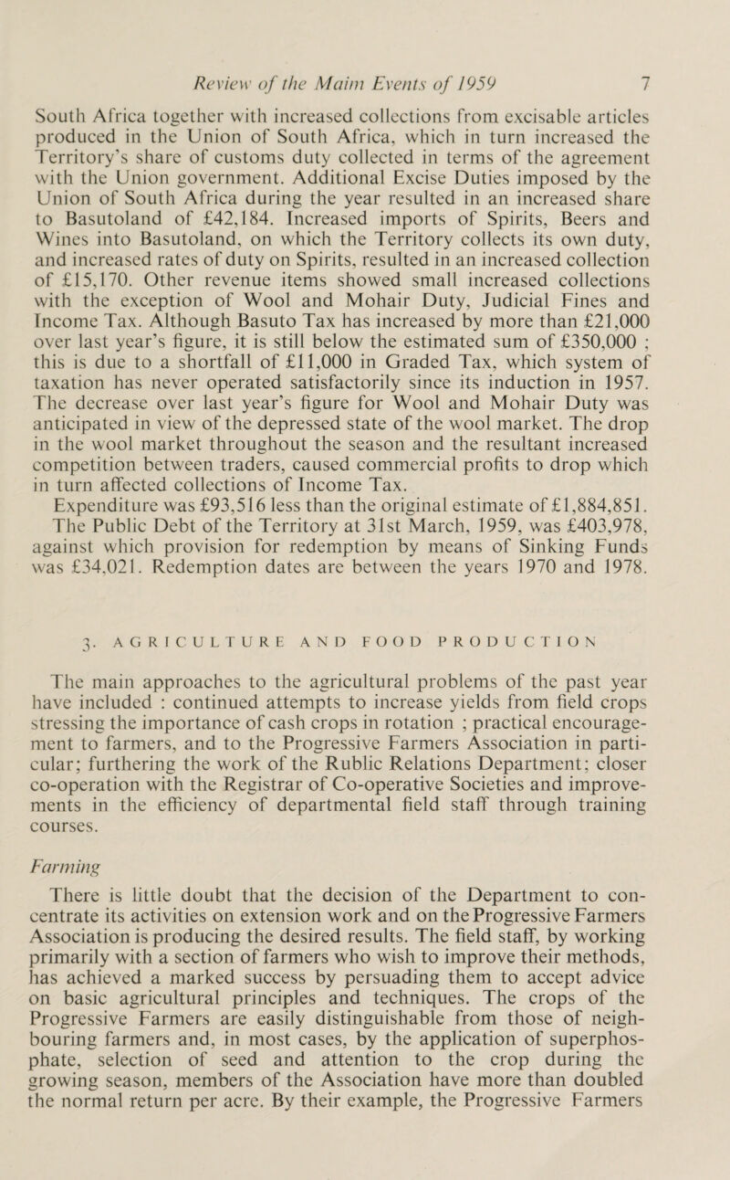 South Africa together with increased collections from excisable articles produced in the Union of South Africa, which in turn increased the Territory’s share of customs duty collected in terms of the agreement with the Union government. Additional Excise Duties imposed by the Union of South Africa during the year resulted in an increased share to Basutoland of £42,184. Increased imports of Spirits, Beers and Wines into Basutoland, on which the Territory collects its own duty, and increased rates of duty on Spirits, resulted in an increased collection of £15,170. Other revenue items showed small increased collections with the exception of Wool and Mohair Duty, Judicial Fines and Income Tax. Although Basuto Tax has increased by more than £21,000 over last year’s figure, it is still below the estimated sum of £350,000 ; this is due to a shortfall of £11,000 in Graded Tax, which system of taxation has never operated satisfactorily since its induction in 1957. The decrease over last year’s figure for Wool and Mohair Duty was anticipated in view of the depressed state of the wool market. The drop in the wool market throughout the season and the resultant increased competition between traders, caused commercial profits to drop which in turn affected collections of Income Tax. Expenditure was £93,516 less than the original estimate of £1,884,851. The Public Debt of the Territory at 31st March, 1959, was £403,978. against which provision for redemption by means of Sinking Funds was £34.021. Redemption dates are between the years 1970 and 1978. 3. AGRICULTURE AND FOOD PRODUCTION The main approaches to the agricultural problems of the past year have included : continued attempts to increase yields from field crops stressing the importance of cash crops in rotation ; practical encourage¬ ment to farmers, and to the Progressive Farmers Association in parti¬ cular; furthering the work of the Rublic Relations Department; closer co-operation with the Registrar of Co-operative Societies and improve¬ ments in the efficiency of departmental field staff through training courses. Farming There is little doubt that the decision of the Department to con¬ centrate its activities on extension work and on the Progressive Farmers Association is producing the desired results. The field staff, by working primarily with a section of farmers who wish to improve their methods, has achieved a marked success by persuading them to accept advice on basic agricultural principles and techniques. The crops of the Progressive Farmers are easily distinguishable from those of neigh¬ bouring farmers and, in most cases, by the application of superphos¬ phate, selection of seed and attention to the crop during the growing season, members of the Association have more than doubled the normal return per acre. By their example, the Progressive Farmers