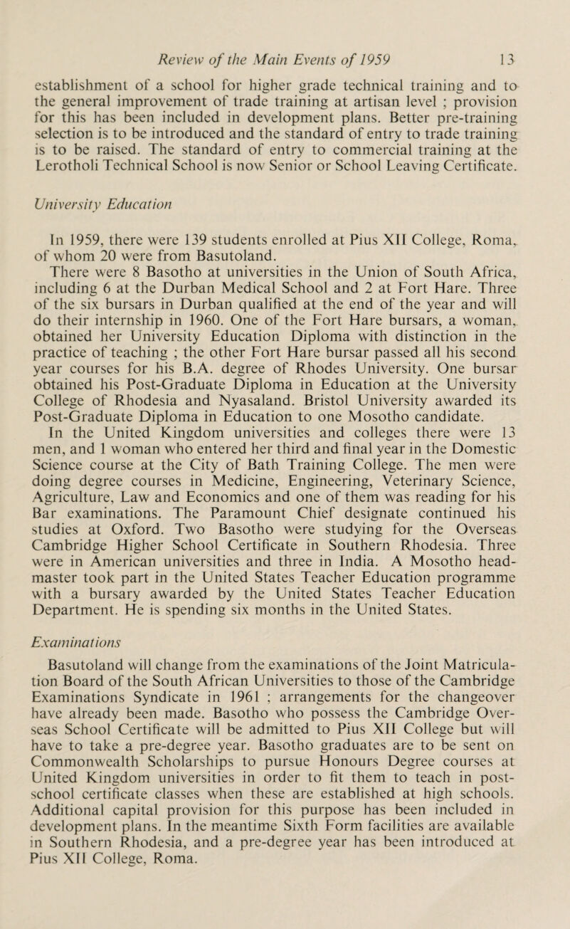 establishment of a school for higher grade technical training and to the general improvement of trade training at artisan level ; provision for this has been included in development plans. Better pre-training selection is to be introduced and the standard of entry to trade training is to be raised. The standard of entry to commercial training at the Lerotholi Technical School is now Senior or School Leaving Certificate. University Education In 1959, there were 139 students enrolled at Pius XII College, Roma, of whom 20 were from Basutoland. There were 8 Basotho at universities in the Union of South Africa, including 6 at the Durban Medical School and 2 at Fort Hare. Three of the six bursars in Durban qualified at the end of the year and will do their internship in 1960. One of the Fort Hare bursars, a woman, obtained her University Education Diploma with distinction in the practice of teaching ; the other Fort Hare bursar passed all his second year courses for his B.A. degree of Rhodes University. One bursar obtained his Post-Graduate Diploma in Education at the University College of Rhodesia and Nyasaland. Bristol University awarded its Post-Graduate Diploma in Education to one Mosotho candidate. In the United Kingdom universities and colleges there were 13 men, and 1 woman who entered her third and final year in the Domestic Science course at the City of Bath Training College. The men were doing degree courses in Medicine, Engineering, Veterinary Science, Agriculture, Law and Economics and one of them was reading for his Bar examinations. The Paramount Chief designate continued his studies at Oxford. Two Basotho were studying for the Overseas Cambridge Higher School Certificate in Southern Rhodesia. Three were in American universities and three in India. A Mosotho head¬ master took part in the United States Teacher Education programme with a bursary awarded by the United States Teacher Education Department. He is spending six months in the United States. Examinations Basutoland will change from the examinations of the Joint Matricula¬ tion Board of the South African Universities to those of the Cambridge Examinations Syndicate in 1961 ; arrangements for the changeover have already been made. Basotho who possess the Cambridge Over¬ seas School Certificate will be admitted to Pius XII College but will have to take a pre-degree year. Basotho graduates are to be sent on Commonwealth Scholarships to pursue Honours Degree courses at United Kingdom universities in order to fit them to teach in post¬ school certificate classes when these are established at high schools. Additional capital provision for this purpose has been included in development plans. In the meantime Sixth Form facilities are available in Southern Rhodesia, and a pre-degree year has been introduced at Pius XII College, Roma.