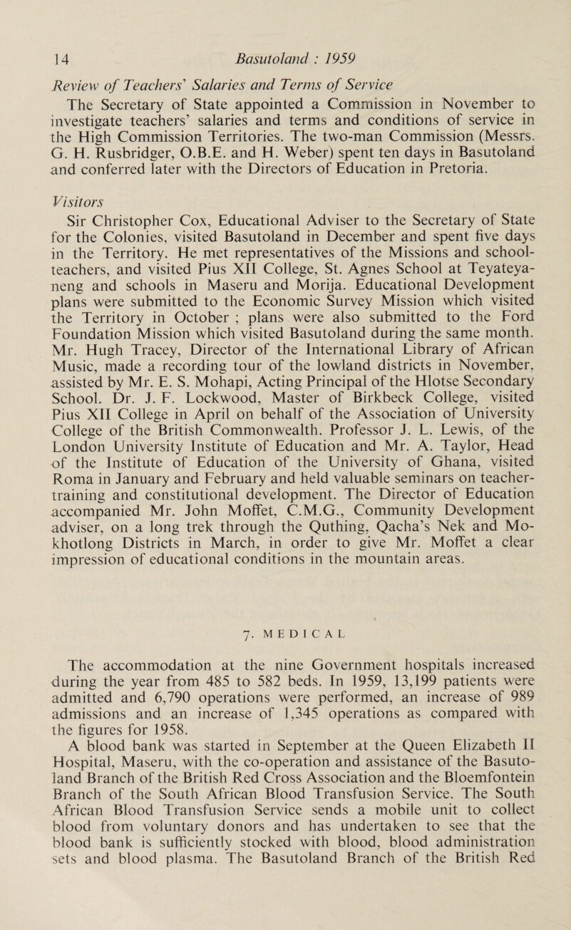 Review of Teachers' Salaries and Terms of Service The Secretary of State appointed a Commission in November to investigate teachers’ salaries and terms and conditions of service in the High Commission Territories. The two-man Commission (Messrs. G. H. Rusbridger, O.B.E. and H. Weber) spent ten days in Basutoland and conferred later with the Directors of Education in Pretoria. Visitors Sir Christopher Cox, Educational Adviser to the Secretary of State for the Colonies, visited Basutoland in December and spent five days in the Territory. He met representatives of the Missions and school¬ teachers, and visited Pius XII College, St. Agnes School at Teyateya- neng and schools in Maseru and Morija. Educational Development plans were submitted to the Economic Survey Mission which visited the Territory in October ; plans were also submitted to the Ford Foundation Mission which visited Basutoland during the same month. Mr. Hugh Tracey, Director of the International Library of African Music, made a recording tour of the lowland districts in November, assisted by Mr. E. S. Mohapi, Acting Principal of the Hlotse Secondary School. Dr. J. F. Lockwood, Master of Birkbeck College, visited Pius XII College in April on behalf of the Association of University College of the British Commonwealth. Professor J. L. Lewis, of the London University Institute of Education and Mr. A. Taylor, Head of the Institute of Education of the University of Ghana, visited Roma in January and February and held valuable seminars on teacher- training and constitutional development. The Director of Education accompanied Mr. John Moffet, C.M.G., Community Development adviser, on a long trek through the Quthing, Qacha’s Nek and Mo- khotlong Districts in March, in order to give Mr. Moffet a clear impression of educational conditions in the mountain areas. 7. MEDICAL The accommodation at the nine Government hospitals increased during the year from 485 to 582 beds. In 1959, 13,199 patients were admitted and 6,790 operations were performed, an increase of 989 admissions and an increase of 1,345 operations as compared with the figures for 1958. A blood bank was started in September at the Queen Elizabeth II Hospital, Maseru, with the co-operation and assistance of the Basuto¬ land Branch of the British Red Cross Association and the Bloemfontein Branch of the South African Blood Transfusion Service. The South African Blood Transfusion Service sends a mobile unit to collect blood from voluntary donors and has undertaken to see that the blood bank is sufficiently stocked with blood, blood administration sets and blood plasma. The Basutoland Branch of the British Red