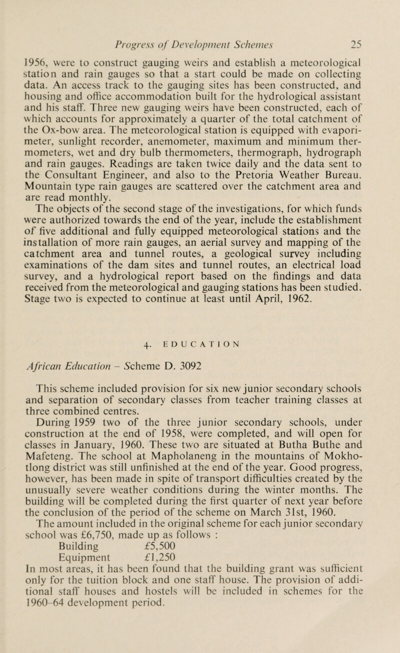 1956, were to construct gauging weirs and establish a meteorological station and rain gauges so that a start could be made on collecting data. An access track to the gauging sites has been constructed, and housing and office accommodation built for the hydrological assistant and his staff. Three new gauging weirs have been constructed, each of which accounts for approximately a quarter of the total catchment of the Ox-bow area. The meteorological station is equipped with evapori- meter, sunlight recorder, anemometer, maximum and minimum ther¬ mometers, wet and dry bulb thermometers, thermograph, hydrograph and rain gauges. Readings are taken twice daily and the data sent to the Consultant Engineer, and also to the Pretoria Weather Bureau. Mountain type rain gauges are scattered over the catchment area and are read monthly. The objects of the second stage of the investigations, for which funds were authorized towards the end of the year, include the establishment of five additional and fully equipped meteorological stations and the installation of more rain gauges, an aerial survey and mapping of the catchment area and tunnel routes, a geological survey including examinations of the dam sites and tunnel routes, an electrical load survey, and a hydrological report based on the findings and data received from the meteorological and gauging stations has been studied. Stage two is expected to continue at least until April, 1962. 4. EDUCATION African Education - Scheme D. 3092 This scheme included provision for six new junior secondary schools and separation of secondary classes from teacher training classes at three combined centres. During 1959 two of the three junior secondary schools, under construction at the end of 1958, were completed, and will open for classes in January, 1960. These two are situated at Butha Buthe and Mafeteng. The school at Mapholaneng in the mountains of Mokho- tlong district was still unfinished at the end of the year. Good progress, however, has been made in spite of transport difficulties created by the unusually severe weather conditions during the winter months. The building will be completed during the first quarter of next year before the conclusion of the period of the scheme on March 31st, 1960. The amount included in the original scheme for each junior secondary school was £6,750, made up as follows : Building £5,500 Equipment £1,250 In most areas, it has been found that the building grant was sufficient only for the tuition block and one staff house. The provision of addi¬ tional staff houses and hostels will be included in schemes for the 1960-64 development period.