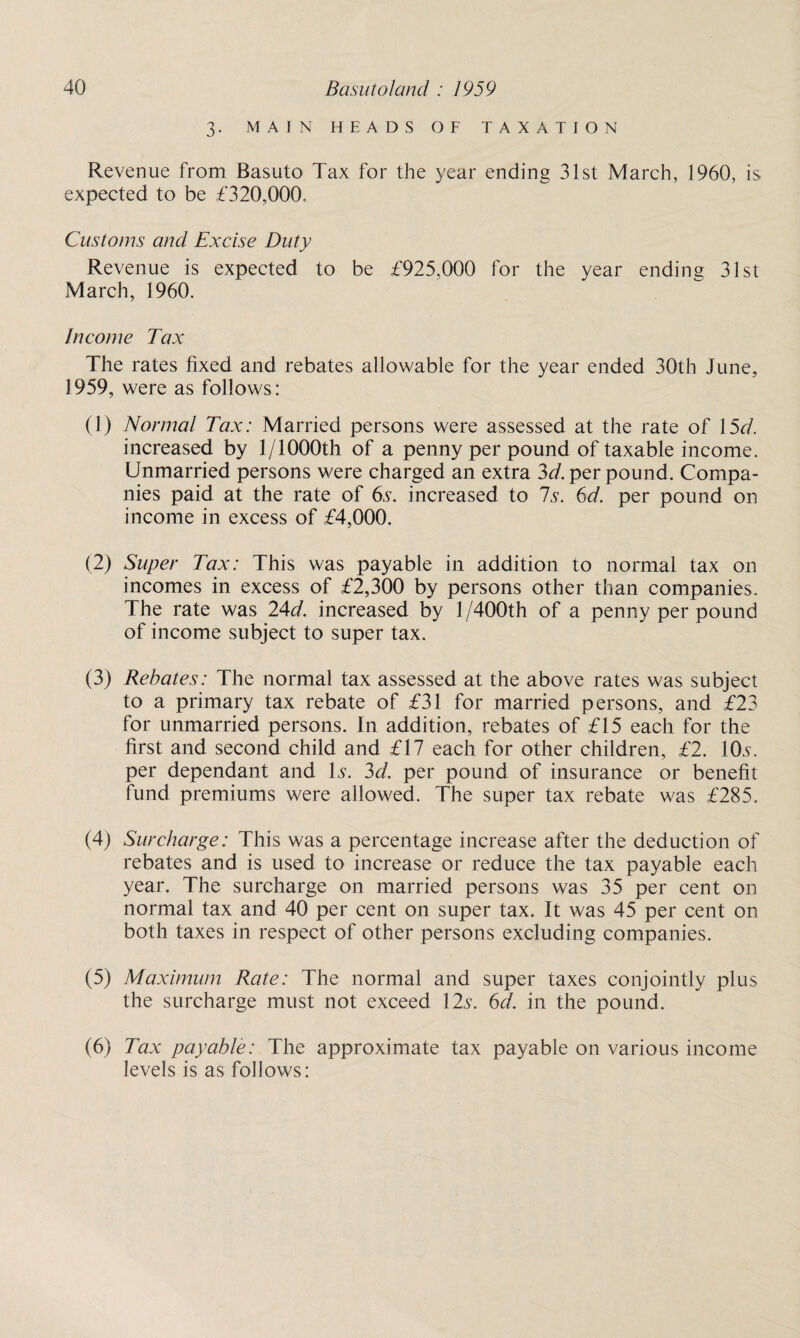 3. MAIN HEADS OF TAXATION Revenue from Basuto Tax for the year ending 31st March, 1960, is expected to be £320,000, Customs and Excise Duty Revenue is expected to be £925,000 for the year ending 31st March, 1960. Income Tax The rates fixed and rebates allowable for the year ended 30th June, 1959, were as follows: (1) Normal Tax: Married persons were assessed at the rate of 15d. increased by 1/1000th of a penny per pound of taxable income. Unmarried persons were charged an extra 3d. per pound. Compa¬ nies paid at the rate of 6s. increased to Is. 6d. per pound on income in excess of £4,000. (2) Super Tax: This was payable in addition to normal tax on incomes in excess of £2,300 by persons other than companies. The rate was 24d. increased by 1/400th of a penny per pound of income subject to super tax. (3) Rebates: The normal tax assessed at the above rates was subject to a primary tax rebate of £31 for married persons, and £23 for unmarried persons. In addition, rebates of £15 each for the first and second child and £17 each for other children, £2. 10s. per dependant and Is. 3d. per pound of insurance or benefit fund premiums were allowed. The super tax rebate was £285. (4) Surcharge: This was a percentage increase after the deduction of rebates and is used to increase or reduce the tax payable each year. The surcharge on married persons was 35 per cent on normal tax and 40 per cent on super tax. It was 45 per cent on both taxes in respect of other persons excluding companies. (5) Maximum Rate: The normal and super taxes conjointly plus the surcharge must not exceed 12s. 6d. in the pound. (6) Tax payable: The approximate tax payable on various income levels is as follows: