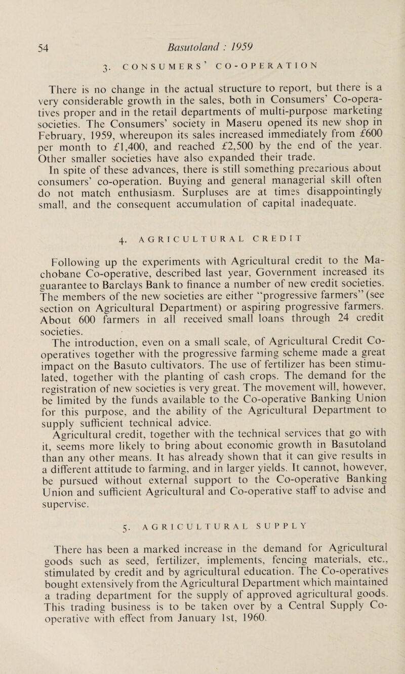 3. consumers’ co-operation There is no change in the actual structure to report, but there is a very considerable growth in the sales, both in Consumers’ Co-opera¬ tives proper and in the retail departments of multi-purpose marketing societies. The Consumers’ society in Maseru opened its new shop in February, 1959, whereupon its sales increased immediately from £600 per month to £1,400, and reached £2,500 by the end of the year. Other smaller societies have also expanded their trade. In spite of these advances, there is still something precarious about consumers’ co-operation. Buying and general managerial skill often do not match enthusiasm. Surpluses are at times disappointingly small, and the consequent accumulation of capital inadequate. 4. AGRICULTURAL CREDIT Following up the experiments with Agricultural credit to the Ma- chobane Co-operative, described last year, Government increased its guarantee to Barclays Bank to finance a number of new credit societies. The members of the new societies are either progressive farmers” (see section on Agricultural Department) or aspiring progressive farmers. About 600 farmers in all received small loans through 24 credit societies. The introduction, even on a small scale, of Agricultural Credit Co¬ operatives together with the progressive farming scheme made a great impact on the Basuto cultivators. The use of fertilizer has been stimu¬ lated, together with the planting of cash crops. The demand for the registration of new societies is very great. The movement will, however, be limited by the funds available to the Co-operative Banking Union for this purpose, and the ability of the Agricultural Department to supply sufficient technical advice. Agricultural credit, together with the technical services that go with it, seems more likely to bring about economic growth in Basutoland than any other means. It has already shown that it can give results in a different attitude to farming, and in larger yields. It cannot, however, be pursued without external support to the Co-operative Banking Union and sufficient Agricultural and Co-operative staff to advise and supervise. 5. AGRICULTURAL SUPPLY There has been a marked increase in the demand for Agricultural goods such as seed, fertilizer, implements, fencing materials, etc., stimulated by credit and by agricultural education. The Co-operatives bought extensively from the Agricultural Department which maintained a trading department for the supply of approved agricultural goods. This trading business is to be taken over by a Central Supply Co¬ operative with effect from January 1st, 1960.