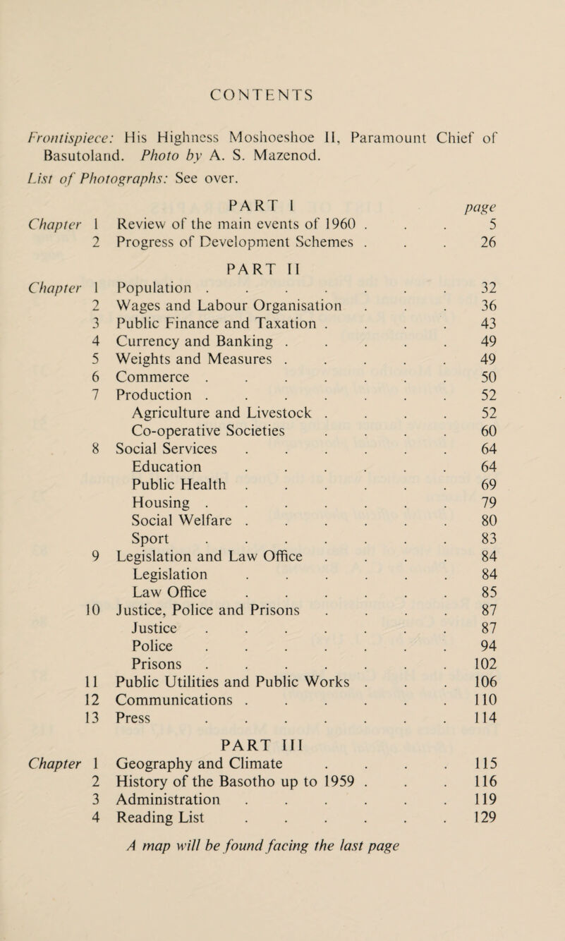 CONTENTS Frontispiece: His Highness Moshoeshoe II, Paramount Chief of Basutoland. Photo by A. S. Mazenod. List of Photographs: See over. PART 1 page Chapter 1 Review of the main events of 1960 ... 5 2 Progress of Development Schemes ... 26 PART II Chapter 1 Population ....... 32 2 Wages and Labour Organisation ... 36 3 Public Finance and Taxation .... 43 4 Currency and Banking ..... 49 5 Weights and Measures ..... 49 6 Commerce ....... 50 7 Production ....... 52 Agriculture and Livestock .... 52 Co-operative Societies .... 60 8 Social Services ...... 64 Education ...... 64 Public Health ...... 69 Housing ....... 79 Social Welfare ...... 80 Sport ....... 83 9 Legislation and Law Office .... 84 Legislation ...... 84 Law Office ...... 85 10 Justice, Police and Prisons .... 87 Justice ....... 87 Police ....... 94 Prisons ....... 102 11 Public Utilities and Public Works . . . 106 12 Communications . . . . . .110 13 Press . . . . . . .114 PART III Chapter 1 Geography and Climate . . . . 115 2 History of the Basotho up to 1959 . . . 116 3 Administration . . . . . .119 4 Reading List . . . . . .129 A map will be found facing the last page