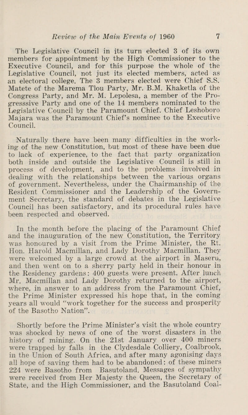 The Legislative Council in its turn elected 3 of its own members for appointment by the High Commissioner to the Executive Council, and for this purpose the whole of the Legislative Council, not just its elected members, acted as an electoral college. The 3 members elected were Chief S.S. Matete of the Marema Tlou Party, Mr. B.M. Khaketla of the Congress Party, and Mr. M. Lepolesa, a member of the Pro- gresssive Party and one of the 14 members nominated to the Legislative Council by the Paramount Chief. Chief Leshoboro Majara was the Paramount Chief’s nominee to the Executive Council. Naturally there have been many difficulties in the work¬ ing of the new Constitution, but most of these have been due to lack of experience, to the fact that party organization both inside and outside the Legislative Council is still in process of development, and to the problems involved in dealing with the relationships between the various organs of government. Nevertheless, under the Chairmanship of the Resident Commissioner and the Leadership of the Govern¬ ment Secretary, the standard of debates in the Legislative Council has been satisfactory, and its procedural rules have been respected and observed. In the month before the placing of the Paramount Chief and the inauguration of the new Constitution, the Territory was honoured by a visit from the Prime Minister, the Rt. Hon. Harold Macmillan, and Lady Dorothy Macmillan. They were welcomed by a large crowd at the airport in Maseru, and then went on to a sherry party held in their honour in the Residency gardens: 400 guests were present. After lunch Mr. Macmillan and Lady Dorothy returned to the airport, where, in answer to an address from the Paramount Chief, the Prime Minister expressed his hope that, in the coming years all would “work together for the success and prosperity of the Basotho Nation”. Shortly before the Prime Minister’s visit the whole country was shocked by news of one of the worst disasters in the history of mining. On the 21st January over 400 miners were trapped by falls in the Clydesdale Colliery, Coalbrook, in the Union of South Africa, and after many agonising days all hope of saving them had to be abandoned: of these miners 224 were Basotho from Basutoland. Messages of sympathy were received from Her Majesty the Queen, the Secretary of State, and the High Commissioner, and the Basutoland Coal-