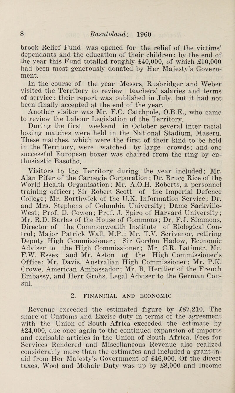 brook Relief Fund was opened for the relief of the victims' dependants and the education of their children: by the end of the year this Fund totalled roughly £40,000, of which £10,000 had been most generously donated by Her Majesty’s Govern¬ ment. In the course of the year Messrs. Rusbridger and Weber visited the Territory to review teachers’ salaries and terms of service: their report was published in July, but it had not been finally accepted at the end of the year. Another visitor was Mr. F.C. Catchpole, O.B.E., who came to review the Labour Legislation of the Territory. During the first weekend in October several inter-racial boxing matches were held in the National Stadium, Maseru. These matches, which were the first of their kind to be held in the Territory, were watched by large crowds: and one successful European boxer was chaired from the ring by en¬ thusiastic Basotho. Visitors to the Territory during the year included: Mr. Alan Pifer of the Carnegie Corporation; Dr. Bruce Rice of the World Llealth Organisation; Mr. A.O.H. Roberts, a personnel training officer; Sir Robert Scott of the Imperial Defence College; Mr. Borthwick of the U.K. Information Service; Dr. and Mrs. Stephens of Columbia University; Dame Sackville- West; Prof. D. Cowen; Prof. J. Spiro of Harvard University; Mr. R.D. Barlas of the House of Commons; Dr. F.J. Simmons, Director of the Commonwealth Institute of Biological Con¬ trol; Major Patrick Wall, M.P.; Mr. T.V. Scrivenor, retiring Deputy High Commissioner; Sir Gordon Hadow, Economic Adviser to the High Commissioner; Mr. C.R. Latimer, Mr. F.W. Essex and Mr. Aston of the High Commissioner's Office; Mr. Davis, Australian High Commissioner; Mr. P.K. Crowe, American Ambassador; Mr. B. Heritier of the French Embassy, and Herr Grohs, Legal Adviser to the German Con¬ sul. 2. FINANCIAL AND ECONOMIC Revenue exceeded the estimated figure by £87,210. The share of Customs and Excise duty in terms of the agreement with the Union of South Africa exceeded the estimate by £24,000, due once again to the continued expansion of imports and excisable articles in the Union of South Africa. Fees for Services Rendered and Miscellaneous Revenue also realized considerably more than the estimates and included a grant-in- aid from Her Maiesty’s Government of £46,000. Of the direct taxes, Wool and Mohair Duty was up by £8,000 and Income