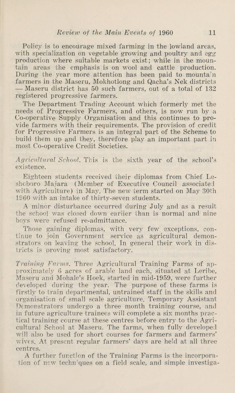 Policy is to encourage mixed farming in the lowland areas, with specialization on vegetable growing and poultry and egg production where suitable markets exist; while in the moun¬ tain areas the emphasis is on wool and cattle production. During the year more attention has been paid to mounta’n farmers in the Maseru, Mokhotlong and Qacha’s Nek districts — Maseru district has 50 such farmers, out of a total of 132 registered progressive farmers. The Department Trading Account which formerly met the needs of Progressive Farmers, and others, is now run by a Co-operative Supply Organisation and this continues to pro¬ vide farmers with their requirements. The provision of credit for Progressive Farmers is an integral part of the Scheme to build them up and they, therefore play an important part in most Co-operative Credit Societies. Agricultural School. This is the sixth year of the school's existence. Eighteen students received their diplomas from Chief Le- shoboro Majara (Member of Executive Council associated with Agriculture) in May. The new term started on May 30th I960 with an intake of thirty-seven students. A minor disturbance occurred during July and as a result the school was closed down earlier than is normal and nine boys were refused re-admittance. Those gaining diplomas, with very few exceptions, con¬ tinue to join Government service as agricultural demon¬ strators on leaving the school. In general their work in dis¬ tricts is proving most satisfactory. Training Farms. Three Agricultural Training Farms of ap¬ proximately 6 acres of arable land each, situated at Leribe, Maseru and Mohale’s Hoek, started in mid-1959, were further developed during the year. The purpose of these farms is firstly to train departmental, untrained staff in the skills and organisation of small scale agriculture. Temporary Assistant Demonstrators undergo a three month training course, and in future agriculture trainees will complete a six months prac¬ tical training course at these centres before entry to the Agri¬ cultural School at Maseru. The farms, when fully developed will also be used for short courses for farmers and farmers' wives. At present regular farmers’ days are held at all three centres. A further function of the Training Farms is the incorpora¬ tion of new techmques on a field scale, and simple investiga-