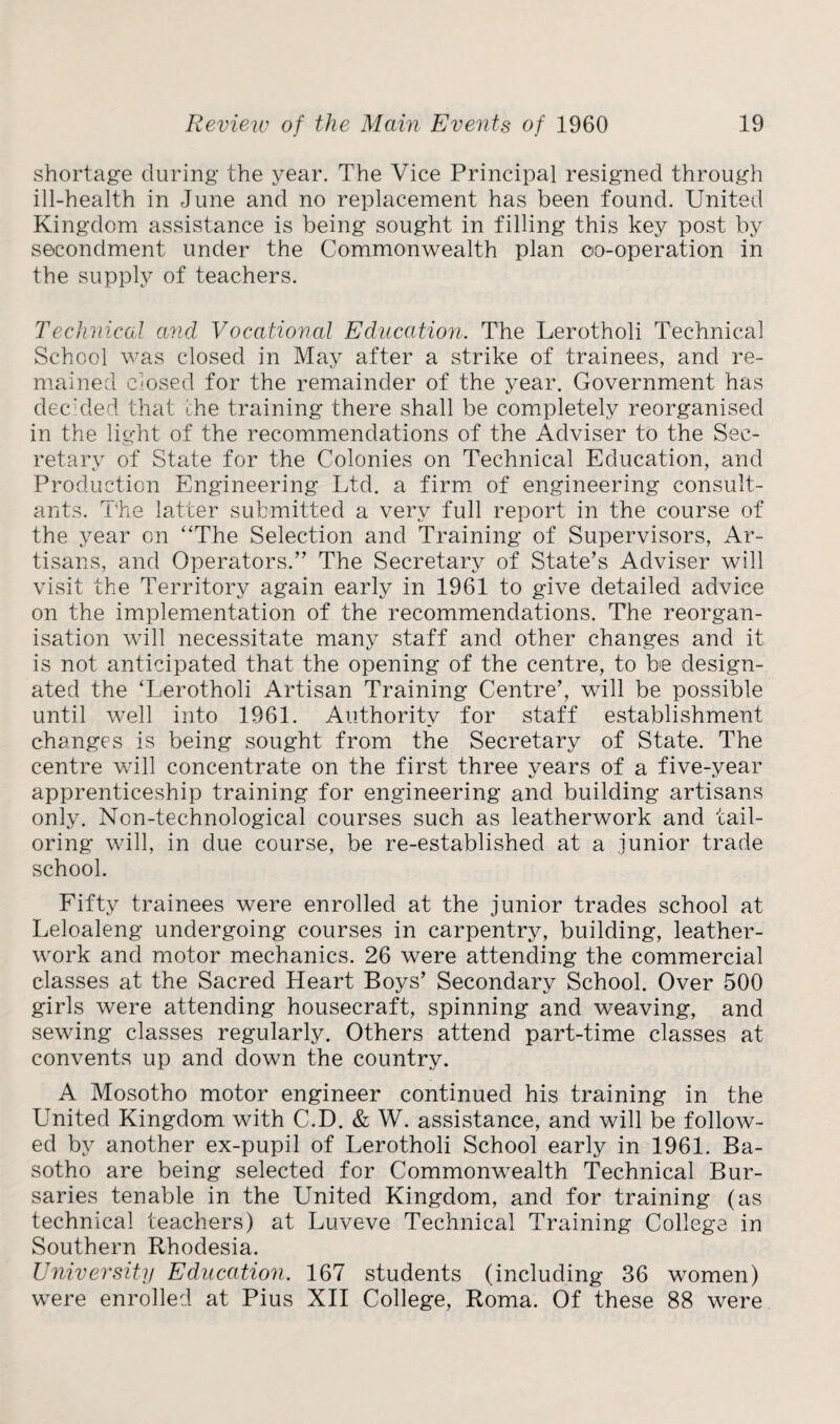 shortage during the year. The Vice Principal resigned through ill-health in June and no replacement has been found. United Kingdom assistance is being sought in filling this key post by secondment under the Commonwealth plan oo-operation in the supply of teachers. Technical and Vocational Education. The Lerotholi Technical School was closed in May after a strike of trainees, and re¬ mained closed for the remainder of the year. Government has decided that the training there shall be completely reorganised in the light of the recommendations of the Adviser to the Sec¬ retary of State for the Colonies on Technical Education, and Production Engineering Ltd. a firm of engineering consult¬ ants. The latter submitted a very full report in the course of the year on “The Selection and Training of Supervisors, Ar¬ tisans, and Operators.” The Secretary of State’s Adviser will visit the Territory again early in 1961 to give detailed advice on the implementation of the recommendations. The reorgan¬ isation will necessitate many staff and other changes and it is not anticipated that the opening of the centre, to be design¬ ated the ‘Lerotholi Artisan Training Centre’, will be possible until well into 1961. Authority for staff establishment changes is being sought from the Secretary of State. The centre will concentrate on the first three years of a five-year apprenticeship training for engineering and building artisans only. Non-technological courses such as leatherwork and tail¬ oring will, in due course, be re-established at a junior trade school. Fifty trainees were enrolled at the junior trades school at Leloaleng undergoing courses in carpentry, building, leather- work and motor mechanics. 26 were attending the commercial classes at the Sacred Heart Boys’ Secondary School. Over 500 girls were attending housecraft, spinning and weaving, and sewing classes regularly. Others attend part-time classes at convents up and down the country. A Mosotho motor engineer continued his training in the United Kingdom with C.D. & W. assistance, and will be follow¬ ed by another ex-pupil of Lerotholi School early in 1961. Ba¬ sotho are being selected for Commonwealth Technical Bur¬ saries tenable in the United Kingdom, and for training (as technical teachers) at Luveve Technical Training College in Southern Rhodesia. University Education. 167 students (including 36 women) were enrolled at Pius XII College, Roma. Of these 88 were