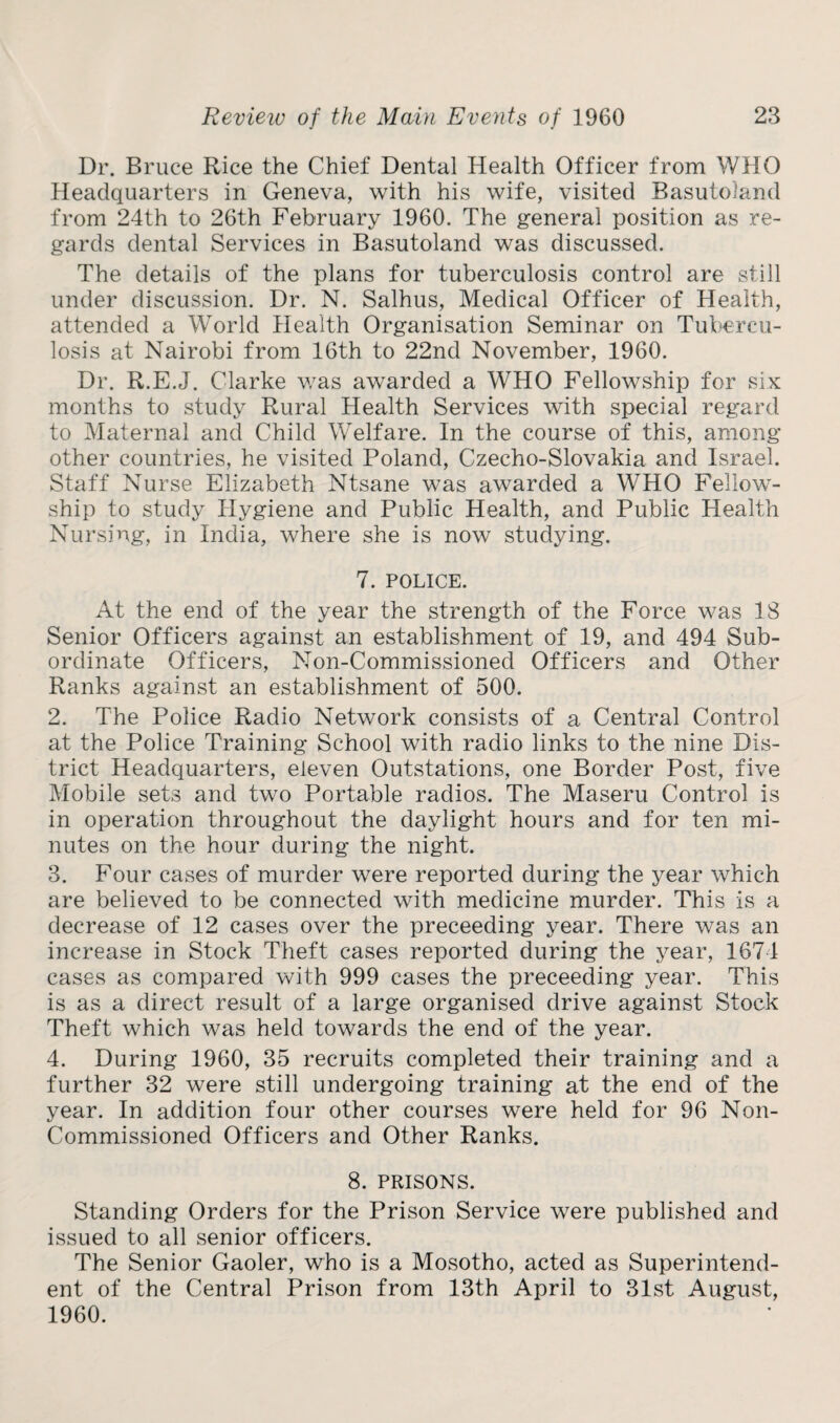 Dr. Bruce Rice the Chief Dental Health Officer from WHO Headquarters in Geneva, with his wife, visited Basutoland from 24th to 26th February 1960. The general position as re¬ gards dental Services in Basutoland was discussed. The details of the plans for tuberculosis control are still under discussion. Dr. N. Salhus, Medical Officer of Health, attended a World Health Organisation Seminar on Tubercu¬ losis at Nairobi from 16th to 22nd November, 1960. Dr. R.E.J. Clarke was awarded a WHO Fellowship for six months to study Rural Health Services with special regard to Maternal and Child Welfare. In the course of this, among other countries, he visited Poland, Czecho-Slovakia and Israel. Staff Nurse Elizabeth Ntsane was awarded a WHO Fellow¬ ship to study Hygiene and Public Health, and Public Health Nursing, in India, where she is now studying. 7. POLICE. At the end of the year the strength of the Force was 18 Senior Officers against an establishment of 19, and 494 Sub¬ ordinate Officers, Non-Commissioned Officers and Other Ranks against an establishment of 500. 2. The Police Radio Network consists of a Central Control at the Police Training School with radio links to the nine Dis¬ trict Headquarters, eleven Outstations, one Border Post, five Mobile sets and two Portable radios. The Maseru Control is in operation throughout the daylight hours and for ten mi¬ nutes on the hour during the night. 3. Four cases of murder were reported during the year which are believed to be connected with medicine murder. This is a decrease of 12 cases over the preceeding year. There was an increase in Stock Theft cases reported during the year, 1674 cases as compared with 999 cases the preceeding year. This is as a direct result of a large organised drive against Stock Theft which was held towards the end of the year. 4. During 1960, 35 recruits completed their training and a further 32 were still undergoing training at the end of the year. In addition four other courses were held for 96 Non- Commissioned Officers and Other Ranks. 8. PRISONS. Standing Orders for the Prison Service were published and issued to all senior officers. The Senior Gaoler, who is a Mosotho, acted as Superintend¬ ent of the Central Prison from 13th April to 31st August, 1960.