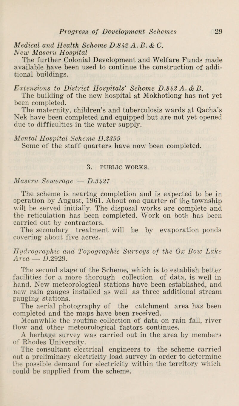 Medical and Health Scheme D.8U2 A. B. & C. New Maseru Hospital The further Colonial Development and Welfare Funds made available have been used to continue the construction of addi¬ tional buildings. Extensions to District Hospitals' Scheme D.8J/-2 A. & B. The building of the new hospital at Mokhotlong has not yet been completed. The maternity, children’s and tuberculosis wards at Qacha’s Nek have been completed and equipped but are not yet opened due to difficulties in the water supply. Mental Hospital Scheme D.3399 Some of the staff quarters have now been completed. 3. PUBLIC WORKS. Maseru Sewerage — D.3Jt27 The scheme is nearing completion and is expected to be in operation by August, 1961. About one quarter of the township will be served initially. The disposal works are complete and the reticulation has been completed. Work on both has been carried out by contractors. The secondary treatment will be by evaporation ponds covering about five acres. Hydrographic and Topographic Surveys of the Ox Bow Lake Area — D.2929. The second stage of the Scheme, which is to establish better facilities for a more thorough collection of data, is well in hand. New meteorological stations have been established, and new rain gauges installed as well as three additional stream gauging stations. The aerial photography of the catchment area has been completed and the maps have been received. Meanwhile the routine collection of data on rain fall, river flow and other meteorological factors continues. A herbage survey was carried out in the area by members of Rhodes University. The consultant electrical engineers to the scheme carried out a preliminary electricity load survey in order to determine the possible demand for electricity within the territory which could be supplied from the scheme.