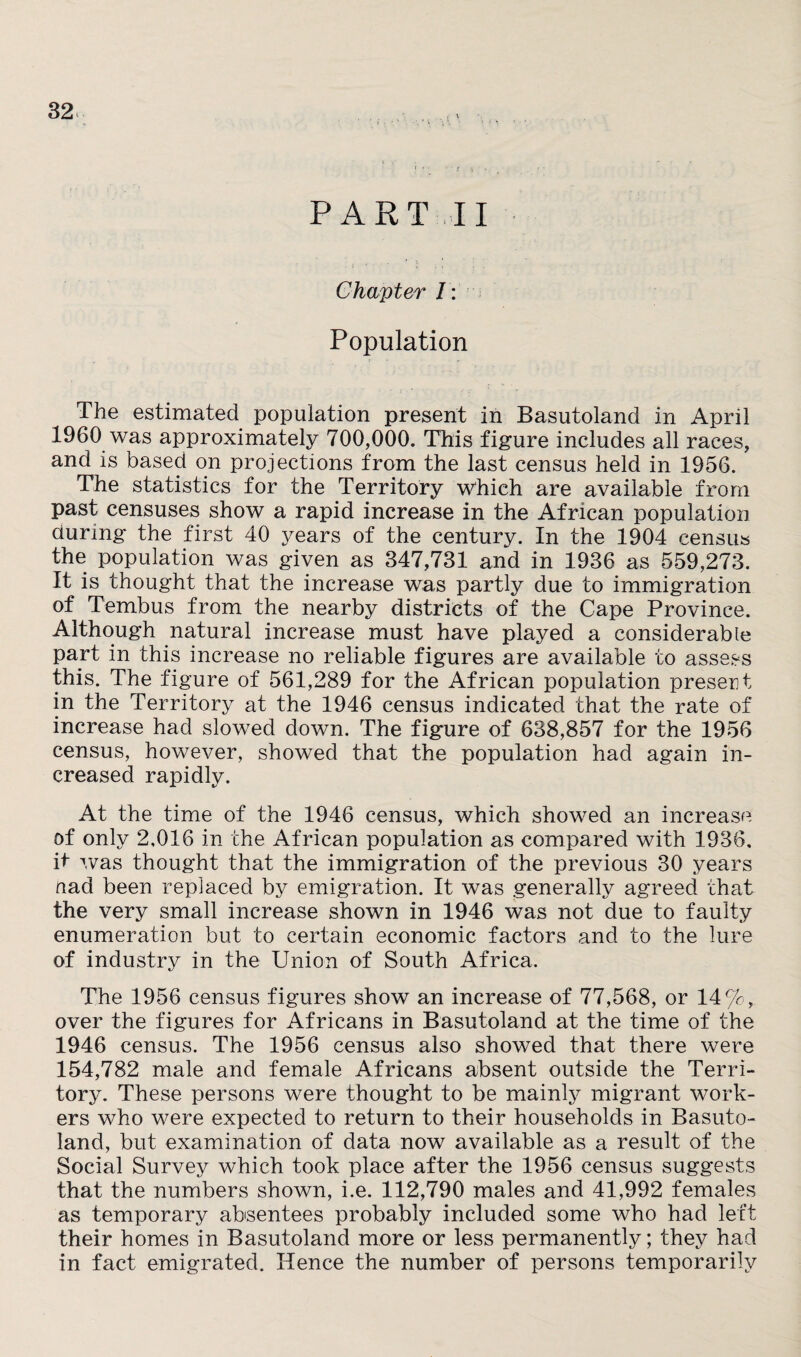 PART II Chapter I: Population The estimated population present in Basutoland in April 1960 was approximately 700,000. This figure includes all races, and is based on projections from the last census held in 1956. The statistics for the Territory Which are available from past censuses show a rapid increase in the African population during the first 40 years of the century. In the 1904 census the population was given as 347,731 and in 1936 as 559,273. It is thought that the increase was partly due to immigration of Tembus from the nearby districts of the Cape Province. Although natural increase must have played a considerable part in this increase no reliable figures are available to assess this. The figure of 561,289 for the African population present in the Territory at the 1946 census indicated that the rate of increase had slowed down. The figure of 638,857 for the 1956 census, however, showed that the population had again in¬ creased rapidly. At the time of the 1946 census, which showed an increase of only 2,016 in the African population as compared with 1936. it was thought that the immigration of the previous 30 years nad been replaced by emigration. It was generally agreed that the very small increase shown in 1946 was not due to faulty enumeration but to certain economic factors and to the lure of industry in the Union of South Africa. The 1956 census figures show an increase of 77,568, or 14%, over the figures for Africans in Basutoland at the time of the 1946 census. The 1956 census also showed that there were 154,782 male and female Africans absent outside the Terri¬ tory. These persons were thought to be mainly migrant work¬ ers who were expected to return to their households in Basuto¬ land, but examination of data now available as a result of the Social Survey which took place after the 1956 census suggests that the numbers shown, i.e. 112,790 males and 41,992 females as temporary absentees probably included some who had left their homes in Basutoland more or less permanently; they had in fact emigrated. Hence the number of persons temporarily