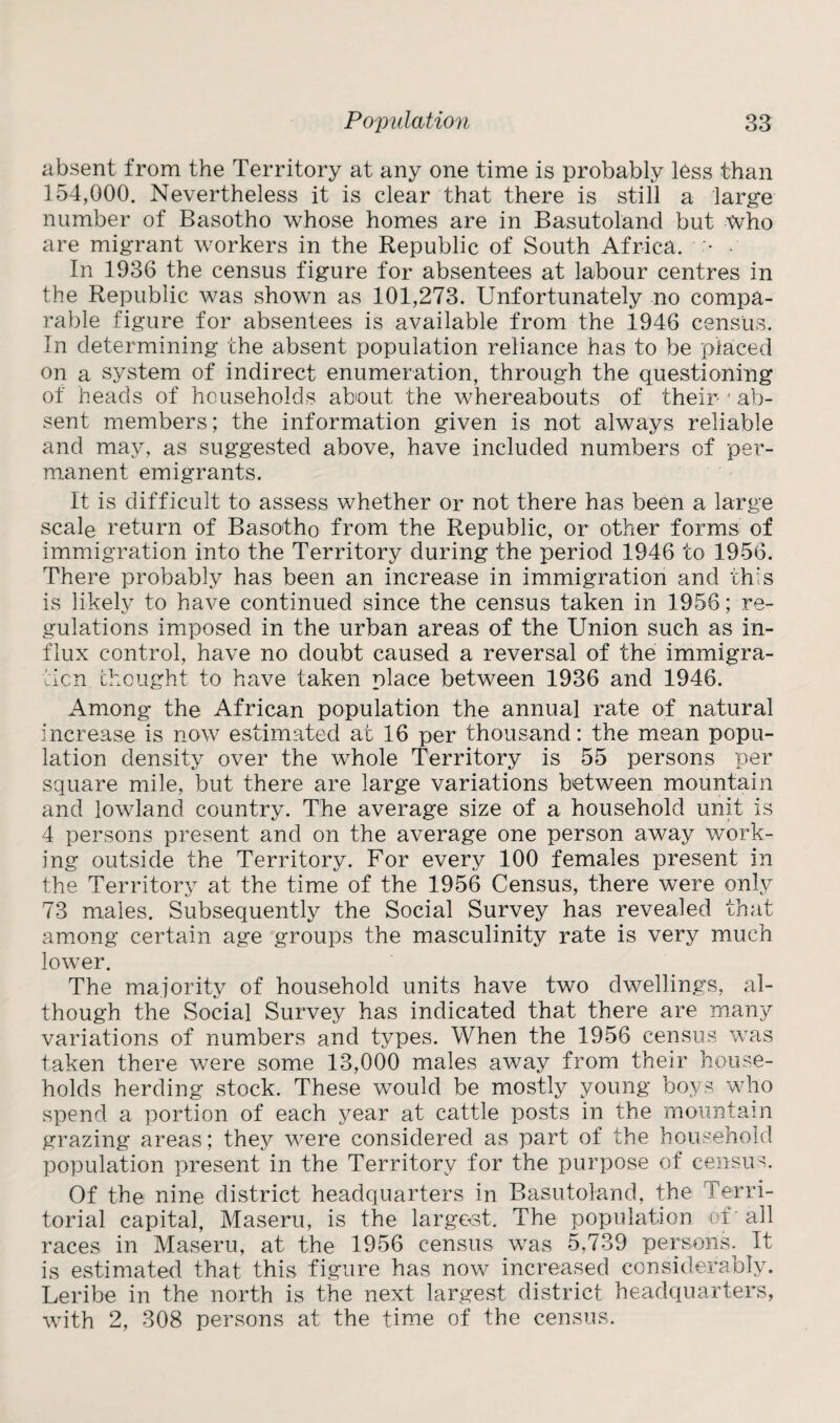 absent from the Territory at any one time is probably less than 154,000. Nevertheless it is clear that there is still a large number of Basotho whose homes are in Basutoland but who are migrant workers in the Republic of South Africa. • • In 1936 the census figure for absentees at labour centres in the Republic was shown as 101,273. Unfortunately no compa¬ rable figure for absentees is available from the 1946 census. In determining the absent population reliance has to be placed on a system of indirect enumeration, through the questioning of heads of households about the whereabouts of their 1 ab¬ sent members; the information given is not always reliable and may, as suggested above, have included numbers of per¬ manent emigrants. It is difficult to assess whether or not there has been a large scale return of Basotho from the Republic, or other forms of immigration into the Territory during the period 1946 to 1956. There probably has been an increase in immigration and this is likely to have continued since the census taken in 1956; re¬ gulations imposed in the urban areas of the Union such as in¬ flux control, have no doubt caused a reversal of the immigra¬ tion thought to have taken place between 1936 and 1946. Among the African population the annual rate of natural increase is now estimated at 16 per thousand: the mean popu¬ lation density over the whole Territory is 55 persons per square mile, but there are large variations between mountain and lowland country. The average size of a household unit is 4 persons present and on the average one person away work¬ ing outside the Territory. For every 100 females present in the Territory at the time of the 1956 Census, there were only 73 males. Subsequently the Social Survey has revealed that among certain age groups the masculinity rate is very much lower. The majority of household units have two dwellings, al¬ though the Social Survey has indicated that there are many variations of numbers and types. When the 1956 census was taken there were some 13,000 males away from their house¬ holds herding stock. These would be mostly young boys who spend a portion of each year at cattle posts in the mountain grazing areas; they were considered as part of the household population present in the Territory for the purpose of census. Of the nine district headquarters in Basutoland, the Terri¬ torial capital, Maseru, is the largest. The population of' all races in Maseru, at the 1956 census was 5,739 persons. It is estimated that this figure has now increased considerably. Leribe in the north is the next largest district headquarters, with 2, 308 persons at the time of the census.