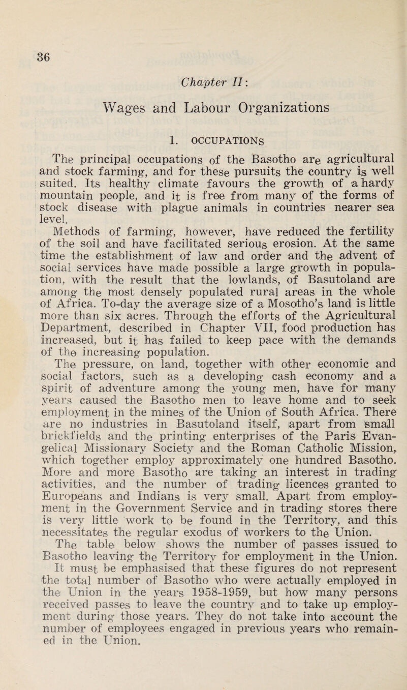Chapter II: Wages and Labour Organizations 1. OCCUPATIONS The principal occupations of the Basotho are agricultural and stock farming, and for these pursuits the country is well suited. Its healthy climate favours the growth of a hardy mountain people, and it is free from many of the forms of stock disease with plague animals in countries nearer sea level. Methods of farming, however, have reduced the fertility of the soil and have facilitated serious erosion. At the same time the establishment of law and order and the advent of social services have made possible a large growth in popula¬ tion, with the result that the lowlands, of Basutoland are among the most densely populated rural areas in the whole of Africa. To-day the average size of a Mosotho’s land is little more than six acres. Through the efforts of the Agricultural Department, described in Chapter VII, food production has increased, but it has failed to keep pace with the demands of the increasing population. The pressure, on land, together with other economic and social factors, such as a developing cash economy and a spirit of adventure among the young men, have for many years caused the Basotho men to leave home and to seek employment in the mines of the Union of South Africa. There are no industries in Basutoland itself, apart from Small brickfields and the printing enterprises of the Paris Evan¬ gelical Missionary Society and the Roman Catholic Mission, which together employ approximately one hundred Basotho. More and more Basotho are taking an interest in tradings activities, and the number of trading licences granted to Europeans and Indians is very small. Apart from employ¬ ment in the Government Service and in trading stores there is very little work to be found in the Territory, and this necessitates the regular exodus of workers to the Union. The table below shows the number of passes issued to Basotho leaving the Territory for employment in the Union. It must be emphasised that these figures do not represent the total number of Basotho who were actually employed in the Union in the years 1958-1959, but hove many persons received passes to leave the country and to take up employ¬ ment during those years. They do not take into account the number of employees engaged in previous, years who remain¬ ed in the Union.