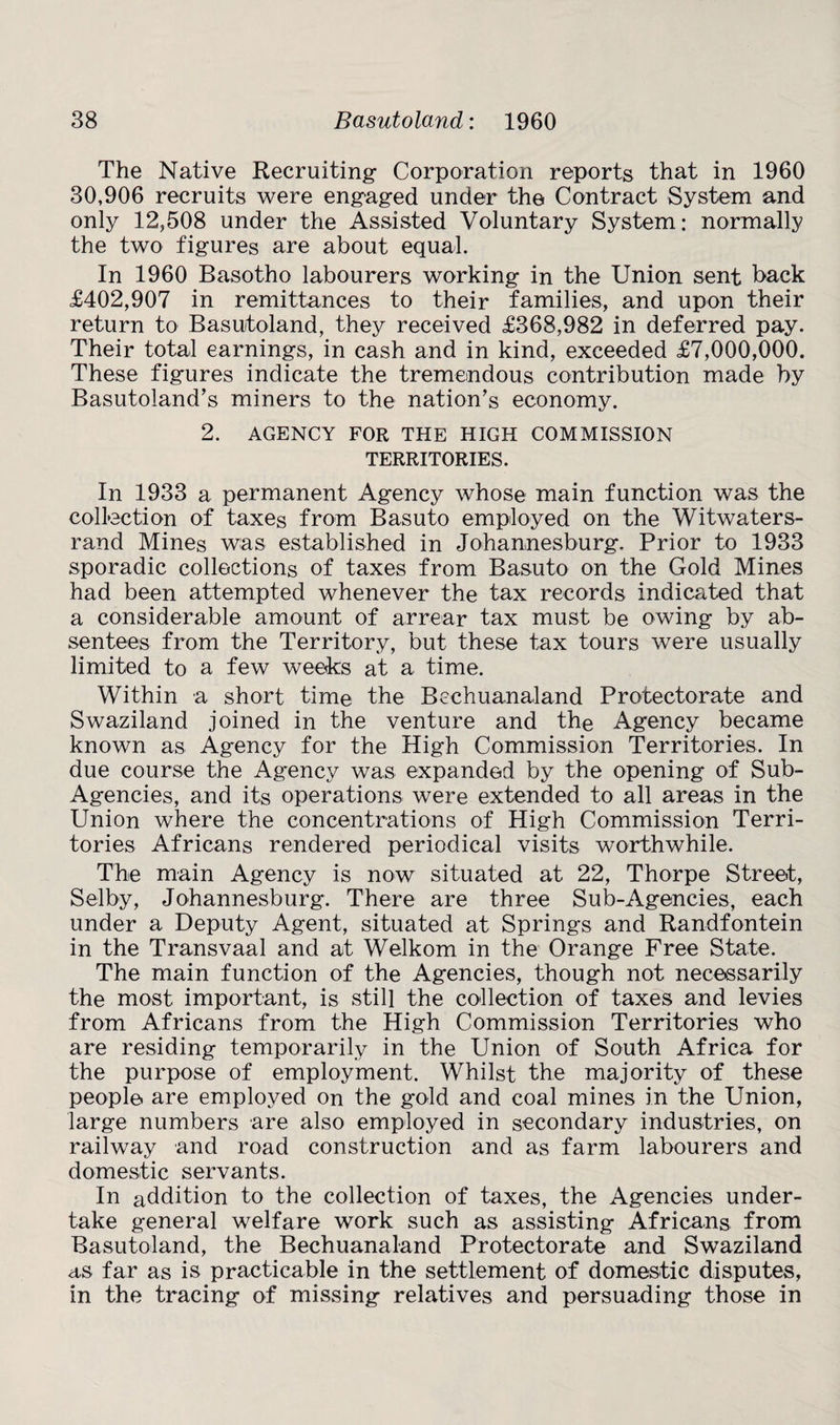 The Native Recruiting- Corporation reports that in 1960 30,906 recruits were engaged under the Contract System and only 12,508 under the Assisted Voluntary System: normally the two figures are about equal. In 1960 Basotho labourers working in the Union sent back £402,907 in remittances to their families, and upon their return to Basutoland, they received £368,982 in deferred pay. Their total earnings, in cash and in kind, exceeded £7,000,000. These figures indicate the tremendous contribution made by Basutoland’s miners to the nation’s economy. 2. AGENCY FOR THE HIGH COMMISSION TERRITORIES. In 1933 a permanent Agency whose main function was the collection of taxes from Basuto employed on the Witwaters- rand Mines was established in Johannesburg. Prior to 1933 sporadic collections of taxes from Basuto on the Gold Mines had been attempted whenever the tax records indicated that a considerable amount of arrear tax must be owing by ab¬ sentees from the Territory, but these tax tours were usually limited to a few weeks at a time. Within a short time the Bechuanaland Protectorate and Swaziland joined in the venture and the Agency became known as Agency for the High Commission Territories. In due course the Agency was expanded by the opening of Sub- Agencies, and its operations were extended to all areas in the Union where the concentrations of High Commission Terri¬ tories Africans rendered periodical visits worthwhile. The main Agency is now situated at 22, Thorpe Street, Selby, Johannesburg. There are three Sub-Agencies, each under a Deputy Agent, situated at Springs and Randfontein in the Transvaal and at Welkom in the Orange Free State. The main function of the Agencies, though not necessarily the most important, is still the collection of taxes and levies from Africans from the High Commission Territories who are residing temporarily in the Union of South Africa for the purpose of employment. Whilst the majority of these people are employed on the gold and coal mines in the Union, large numbers are also employed in secondary industries, on railway and road construction and as farm labourers and domestic servants. In addition to the collection of taxes, the Agencies under¬ take general welfare work such as assisting Africans from Basutoland, the Bechuanaland Protectorate and Swaziland as far as is practicable in the settlement of domestic disputes, in the tracing of missing relatives and persuading those in