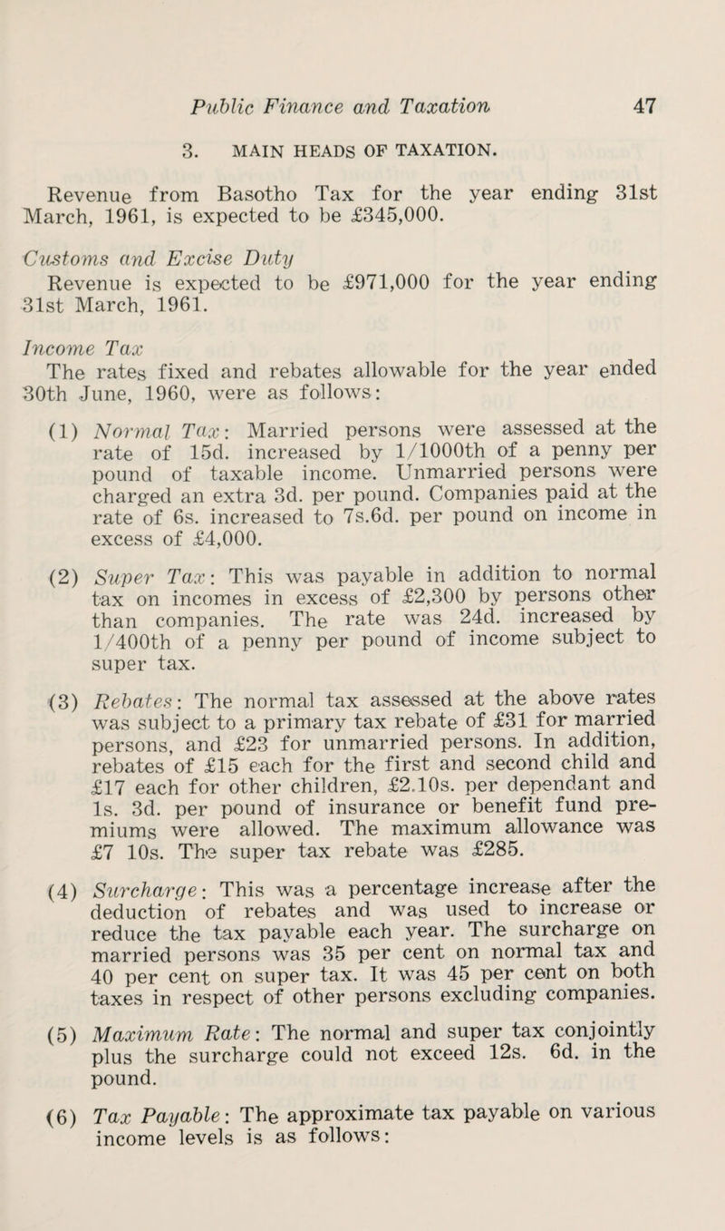3. MAIN HEADS OF TAXATION. Revenue from Basotho Tax for the year ending 31st March, 1961, is expected to be £345,000. 1Customs and Excise Duty Revenue is expected to be £971,000 for the year ending 31st March, 1961. Income Tax The rates fixed and rebates allowable for the year ended 30th June, 1960, were as follows: (1) Normal Tax: Married persons were assessed at the rate of 15d. increased by l/1000th of a penny per pound of taxable income. Unmarried persons were charged an extra 3d. per pound. Companies paid at the rate of 6s. increased to 7s.6d. per pound on income in excess of £4,000. (2) Super Tax: This was payable in addition to normal tax on incomes in excess of £2,300 by persons other than companies. The rate was 24d. increased by l/400th of a penny per pound of income subject to super tax. (3) Rebates: The normal tax assessed at the above rates was subject to a primary tax rebate of £31 for married persons, and £23 for unmarried persons. In addition, rebates of £15 each for the first and second child and £17 each for other children, £2T0s. per dependant and Is. 3d. per pound of insurance or benefit fund pre¬ miums were allowed. The maximum allowance was £7 10s. The super tax rebate was £285. (4) Surcharge: This was a percentage increase after the deduction of rebates and was used to increase or reduce the tax payable each year. The surcharge on married persons was 35 per cent on normal tax and 40 per cent on super tax. It was 45 per cent on both taxes in respect of other persons excluding companies. (5) Maximum Rate: The normal and super tax conjointly plus the surcharge could not exceed 12s. 6d. in the pound. (6) Tax Payable: The approximate tax payable on various income levels is as follows: