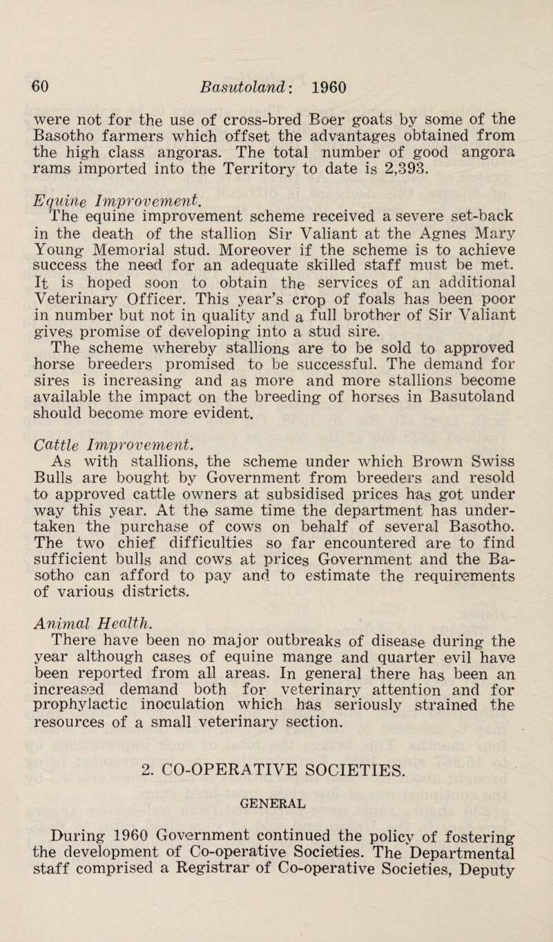 were not for the use of cross-bred Boer goats by some of the Basotho farmers which offset the advantages obtained from the high class angoras. The total number of good angora rams imported into the Territory to date is 2,393. Equine Improvement. The equine improvement scheme received a severe set-back in the death of the stallion Sir Valiant at the Agnes Mary Young Memorial stud. Moreover if the scheme is to achieve success the need for an adequate skilled staff must be met. It is hoped soon to obtain the services of an additional Veterinary Officer. This year’s crop of foals has been poor in number but not in quality and a full brother of Sir Valiant gives promise of developing into a stud sire. The scheme whereby stallions are to be sold to approved horse breeders promised to be successful. The demand for sires is increasing and as more and more stallions become available the impact on the breeding of horses in Basutoland should become more evident. Cattle Improvement. As with stallions, the scheme under which Brown Swiss Bulls are bought by Government from breeders and resold to approved cattle owners at subsidised prices has got under way this year. At the same time the department has under¬ taken the purchase of cows on behalf of several Basotho. The two chief difficulties so far encountered are to find sufficient bulls and cows at prices Government and the Ba¬ sotho can afford to pay and to estimate the requirements of various districts. Animal Health. There have been no major outbreaks of disease during the year although cases of equine mange and quarter evil have been reported from all areas. In general there has been an increased demand both for veterinary attention and for prophylactic inoculation which has seriously strained the resources of a small veterinary section. 2. CO-OPERATIVE SOCIETIES. GENERAL During 1960 Government continued the policy of fostering the development of Co-operative Societies. The Departmental staff comprised a Registrar of Co-operative Societies, Deputy