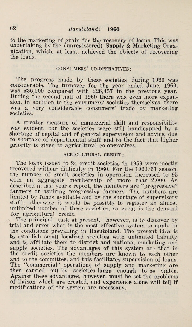 to the marketing of grain for the recovery of loans. This was undertaking by the (unregistered) Supply & Marketing Orga¬ nization, which, at least, achieved the objects of recovering the loans. CONSUMERS’ CO-OPERATIVES: The progress made by these societies during 1960 was considerable. The turnover for the year ended June, 1960, was £36,000 compared with £26,457 in the previous year. During the second half of 1960 there was even more expan¬ sion. In addition to the consumers' societies themselves, there was a very considerable consumers' trade by marketing societies. A greater measure of managerial skill and responsibility was evident, but the societies were still handicapped by a shortage of capital and of general supervision and advice, due to shortage of departmental staff and to the fact that higher priority is given to agricultural co-operatives. AGRICULTURAL CREDIT: The loans issued to 24 credit societies in 1959 were mostly recovered without difficulty in 1960. For the 1960/61 season, the number of credit societies in operation increased to 95 with an aggregate membership of more than 2,000. As described in last year’s report, the members are “progressive farmers or aspiring progressive farmers. The numbers are limited by funds available and by the shortage of supervisory staff: otherwise it would be possible to register an almost unlimited number of these societies, so great is the demand for agricultural credit. The principal task at present, however, is to discover by trial and error what is the most effective system to apply in the conditions prevailing in Basutoland. The present idea is to establish small localized societies with unlimited liability and to affiliate them to district and national marketing and supply societies. The advantages of this system are that in the credit societies the members are known to each other and to the committee, and this facilitates supervision of loans. The “commercial” operations of supply and marketing are then carried out by societies large enough to be viable. Against these advantages, however, must be set the problems of liaison which are created, and experience alone will tell if modifications of the system are necessary.