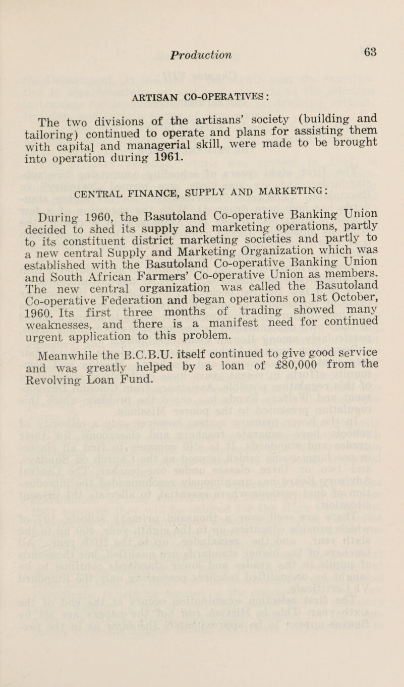 ARTISAN CO-OPERATIVES: The two divisions of the artisans’ society (building and tailoring) continued to operate and plans for assisting them with capital and managerial skill, were made to be brought into operation during 1961. CENTRAL FINANCE, SUPPLY AND MARKETING: During 1960, the Basutoland Co-operative Banking Union decided to shed its supply and marketing operations, partly to its constituent district marketing societies and partly to a new central Supply and Marketing Organization which was established with the Basutoland Co-operative Banking Union and South African Farmers’ Co-operative Union as members. The new central organization was called the Basutoland Co-operative Federation and began operations on 1st October, 1960. Its first three months of trading showed many weaknesses, and there is a manifest need for continued urgent application to this problem. Meanwhile the B.C.B.U. itself continued to give good service and was greatly helped by a loan of £80,000 from the Revolving Loan Fund.