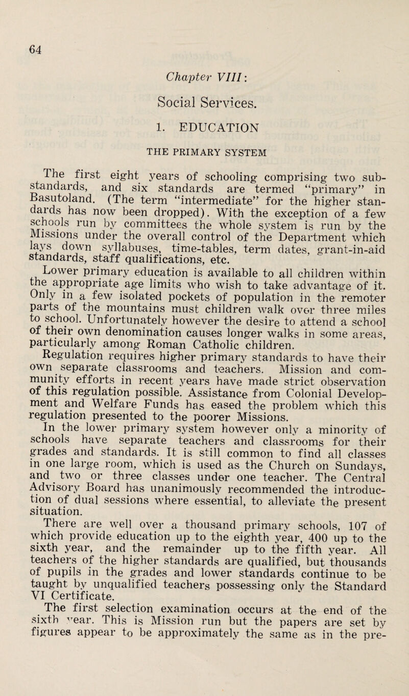 Chapter VIII: Social Services. 1. EDUCATION THE PRIMARY SYSTEM The first eight years of schooling comprising two sub- standards, and six standards are termed “primary” in Basutoland. (The term “intermediate” for the higher stan- daids has now been dropped). With the exception of a few schools run by committees the whole system is run by the Missions under the overall control of the Department which lavs down syllabuses, time-tables, term dates, grant-in-aid standards, staff qualifications, etc. Lower primary education is available to all children within the appropriate age limits who wish to take advantage of it. Only in a few isolated pockets of population in the remoter parts of the mountains must children walk ove<r three miles to school. Unfortunately however the desire to attend a school of their own denomination causes longer walks in some areas, particularly among Roman Catholic children. Regulation requires higher primary standards to have their own separate classrooms and teachers. Mission and com¬ munity efforts, in recent years have made strict observation of this regulation possible. Assistance from Colonial Develop¬ ment and Welfare Funds has eased the problem which this regulation presented to the poorer Missions. In the lower primary system however only a minority of schools have separate teachers and classrooms for their grades and standards. It is still common to find all classes in one large room, which is used as the Church on Sundays, and two or three classes under one teacher. The Central Advisory Board has unanimously recommended the introduc¬ tion of dual sessions where essential, to alleviate the present situation. There are well over a thousand primary schools, 107 of which provide education up to the eighth year, 400 up to the sixth year, and the remainder up to the fifth year. All teachers of the higher standards are qualified, but thousands of pupils in the grades and lower standards continue to be taught by unqualified teachers possessing only the Standard VI Certificate. The first selection examination occurs at the end of the sixth year. This is Mission run but the papers are set by figures appear t0 be approximately the same as in the pre-