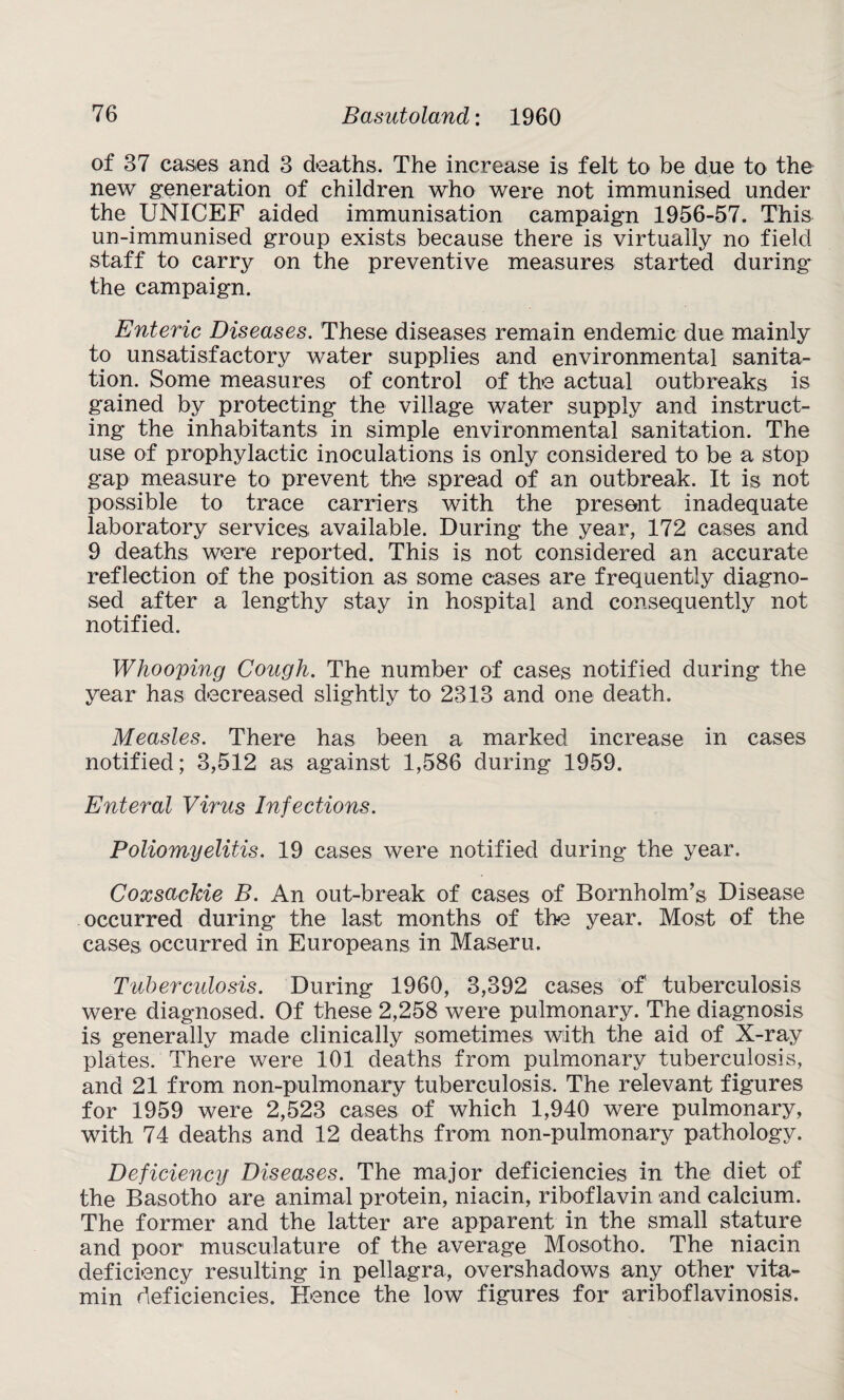 of 37 cases and 3 deaths. The increase is felt to be due to the new generation of children who were not immunised under the UNICEF aided immunisation campaign 1956-57. This un-immunised group exists because there is virtually no field staff to carry on the preventive measures started during the campaign. Enteric Diseases. These diseases remain endemic due mainly to unsatisfactory water supplies and environmental sanita¬ tion. Some measures of control of the actual outbreaks is gained by protecting the village water supply and instruct¬ ing the inhabitants in simple environmental sanitation. The use of prophylactic inoculations is only considered to be a stop gap measure to prevent the spread of an outbreak. It is not possible to trace carriers with the present inadequate laboratory services available. During the year, 172 cases and 9 deaths were reported. This is not considered an accurate reflection of the position as some cases are frequently diagno¬ sed after a lengthy stay in hospital and consequently not notified. Whooping Cough. The number of cases notified during the year has decreased slightly to 2313 and one death. Measles. There has been a marked increase in cases notified; 3,512 as against 1,586 during 1959. Enteral Virus Infections. Poliomyelitis. 19 cases were notified during the year. Coxsackie B. An out-break of cases of Bornholm’s Disease occurred during the last months of the year. Most of the cases occurred in Europeans in Maseru. Tuberculosis. During 1960, 3,392 cases of tuberculosis were diagnosed. Of these 2,258 were pulmonary. The diagnosis is generally made clinically sometimes with the aid of X-ray plates. There were 101 deaths from pulmonary tuberculosis, and 21 from non-pulmonary tuberculosis. The relevant figures for 1959 were 2,523 cases of which 1,940 were pulmonary, with 74 deaths and 12 deaths from non-pulmonary pathology. Deficiency Diseases. The major deficiencies in the diet of the Basotho are animal protein, niacin, riboflavin and calcium. The former and the latter are apparent in the small stature and poor musculature of the average Mosotho. The niacin deficiency resulting in pellagra, overshadows any other vita¬ min deficiencies. Hence the low figures for ariboflavinosis.