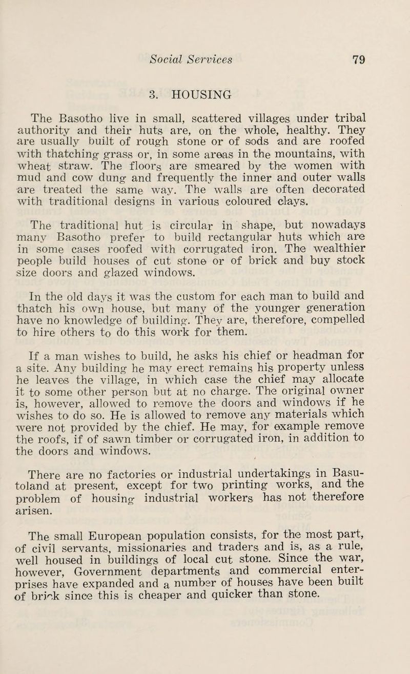 3. HOUSING The Basotho live in small, scattered villages under tribal authority and their huts are, on the whole, healthy. They are usually built of rough stone or of sods and are roofed with thatching grass or, in some areas in the mountains, with wheat straw. The floors are smeared by the women with mud and cow dung and frequently the inner and outer walls are treated the same way. The walls are often decorated with traditional designs in various coloured clays. The traditional hut is circular in shape, but nowadays many Basotho prefer to build rectangular huts which are in some cases roofed with corrugated iron. The wealthier people build houses of cut stone or of brick and buy stock size doors and glazed windows. In the old days it was the custom for each man to build and thatch his own house, but many of the younger generation have no knowledge of building. They are, therefore, compelled to hire others to do this work for them. If a man wishes to build, he asks his chief or headman for a site. Any building he may erect remains his property unless he leaves the village, in which case the chief may allocate it to some other person but at no charge. The original owner is, however, allowed to remove the doors and windows if be wishes to do so. He is allowed to remove any materials which were not provided by the chief. He may, for example remove the roofs, if of sawn timber or corrugated iron, in addition to the doors and windows. There are no factories or industrial undertakings in Basu¬ toland at present, except for two printing works, and the problem of housing industrial workers has not therefore arisen. The small European population consists, for the most part, of civil servants, missionaries and traders and is, as a rule, well housed in buildings of local cut stone. Since the war, however, Government departments and commercial enter¬ prises have expanded and a number of houses have been built of briek since this is cheaper and quicker than stone.