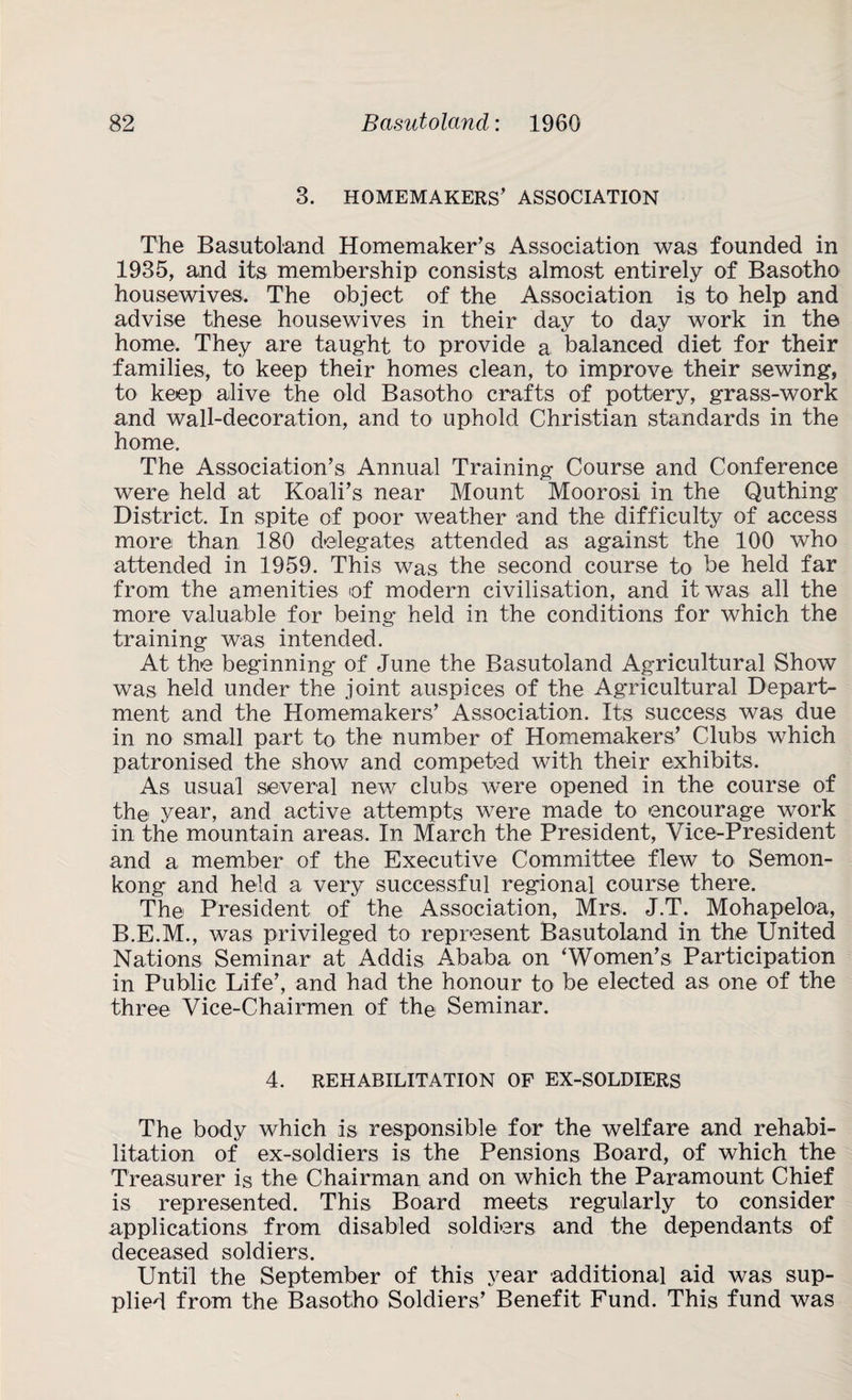 3. HOMEMAKERS’ ASSOCIATION The Basutoland Homemaker’s Association was founded in 1935, and its membership consists almost entirely of Basotho housewives. The object of the Association is to help and advise these housewives in their day to day work in the home. They are taught to provide a balanced diet for their families, to keep their homes clean, to improve their sewing, to keep alive the old Basotho crafts of pottery, grass-work and wall-decoration, and to uphold Christian standards in the home. The Association’s Annual Training Course and Conference were held at Koali’s near Mount Moorosi in the Quthing District. In spite of poor weather and the difficulty of access more than 180 delegates attended as against the 100 who attended in 1959. This was the second course to be held far from the amenities of modern civilisation, and it was all the more valuable for being held in the conditions for which the training was intended. At the beginning’ of June the Basutoland Agricultural Show was held under the joint auspices of the Agricultural Depart¬ ment and the Homemakers’ Association. Its success was due in no small part to the number of Homemakers’ Clubs which patronised the show and competed with their exhibits. As usual several new clubs were opened in the course of the year, and active attempts were made to encourage work in the mountain areas. In March the President, Vice-President and a member of the Executive Committee flew to Semon- kong and held a very successful regional course there. The President of the Association, Mrs. J.T. Mohapeloa, B.E.M., was privileged to represent Basutoland in the United Nations Seminar at Addis Ababa on ‘Women’s Participation in Public Life’, and had the honour to be elected as one of the three Vice-Chairmen of the Seminar. 4. REHABILITATION OF EX-SOLDIERS The body which is responsible for the welfare and rehabi¬ litation of ex-soldiers is the Pensions Board, of which the Treasurer is the Chairman and on which the Paramount Chief is represented. This Board meets regularly to consider applications from disabled soldiers and the dependants of deceased soldiers. Until the September of this year additional aid was sup¬ plied from the Basotho Soldiers’ Benefit Fund. This fund was
