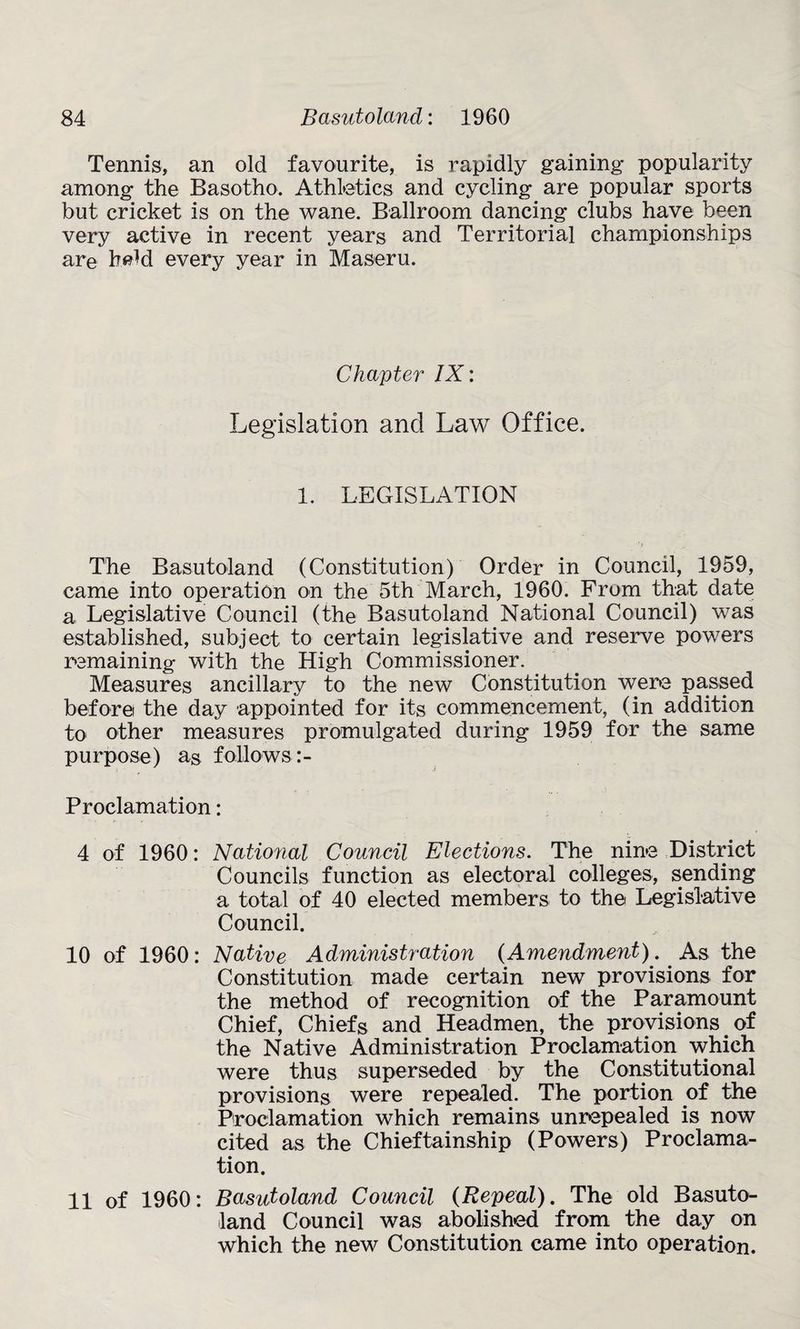 Tennis, an old favourite, is rapidly gaining popularity among the Basotho. Athletics and cycling are popular sports but cricket is on the wane. Ballroom dancing clubs have been very active in recent years and Territorial championships are heM every year in Maseru. Chapter IX: Legislation and Law Office. 1. LEGISLATION The Basutoland (Constitution) Order in Council, 1959, came into operation on the 5th March, 1960. From that date a Legislative Council (the Basutoland National Council) was established, subject to certain legislative and reserve powers remaining with the High Commissioner. Measures ancillary to the new Constitution were passed before the day appointed for its commencement, (in addition to other measures promulgated during 1959 for the same purpose) as follows:- Proclamation: 4 of 1960: National Council Elections. The nine District Councils function as electoral colleges, sending a total of 40 elected members to the Legislative Council. 10 of 1960: Native Administration (Amendment). As the Constitution made certain new provisions for the method of recognition of the Paramount Chief, Chiefs and Headmen, the provisions of the Native Administration Proclamation which were thus superseded by the Constitutional provisions were repealed. The portion of the Proclamation which remains unrepealed is now cited as the Chieftainship (Powers) Proclama¬ tion. 11 of 1960: Basutoland Council (Repeal). The old Basuto¬ land Council was abolished from the day on which the new Constitution came into operation.