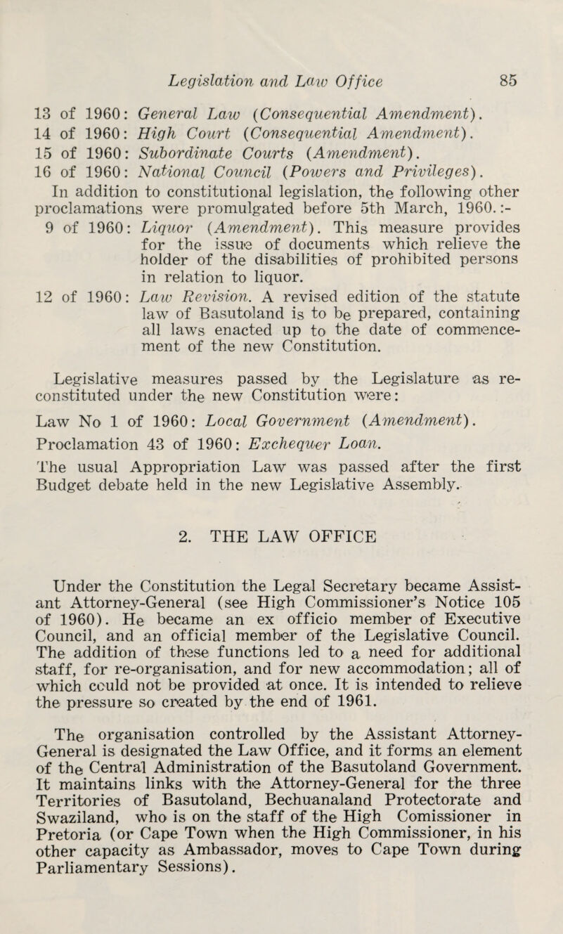 18 of 1960: General Law (Consequential Amendment). 14 of 1960: High Court (Consequential Amendment). 15 of 1960: Subordinate Courts {Amendment). 16 of 1960: National Council {Poivers and Privileges). In addition to constitutional legislation, the following other proclamations were promulgated before 5th March, 1960. :- 9 of 1960: Liquor {Amendment). This measure provides for the issue of documents which relieve the holder of the disabilities of prohibited persons in relation to liquor. 12 of 1960: Law Revision. A revised edition of the statute law of Basutoland is to be prepared, containing all laws enacted up to the date of commence¬ ment of the new Constitution. Legislative measures passed by the Legislature as re¬ constituted under the new Constitution were: Law No 1 of 1960: Local Government {Amendment). Proclamation 43 of 1960: Exchequer Loan. The usual Appropriation Law was passed after the first Budget debate held in the new Legislative Assembly. 2. THE LAW OFFICE Under the Constitution the Legal Secretary became Assist¬ ant Attorney-General (see High Commissioner's Notice 105 of 1960). He became an ex officio member of Executive Council, and an official member of the Legislative Council. The addition of these functions led to a need for additional staff, for re-organisation, and for new accommodation; all of which could not be provided at once. It is intended to relieve the pressure so created by the end of 1961. The organisation controlled by the Assistant Attorney- General is designated the Law Office, and it forms an element of the Central Administration of the Basutoland Government, It maintains links with the Attorney-General for the three Territories of Basutoland, Bechuanaland Protectorate and Swaziland, who is on the staff of the High Comissioner in Pretoria (or Cape Town when the High Commissioner, in his other capacity as Ambassador, moves to Cape Town during Parliamentary Sessions).
