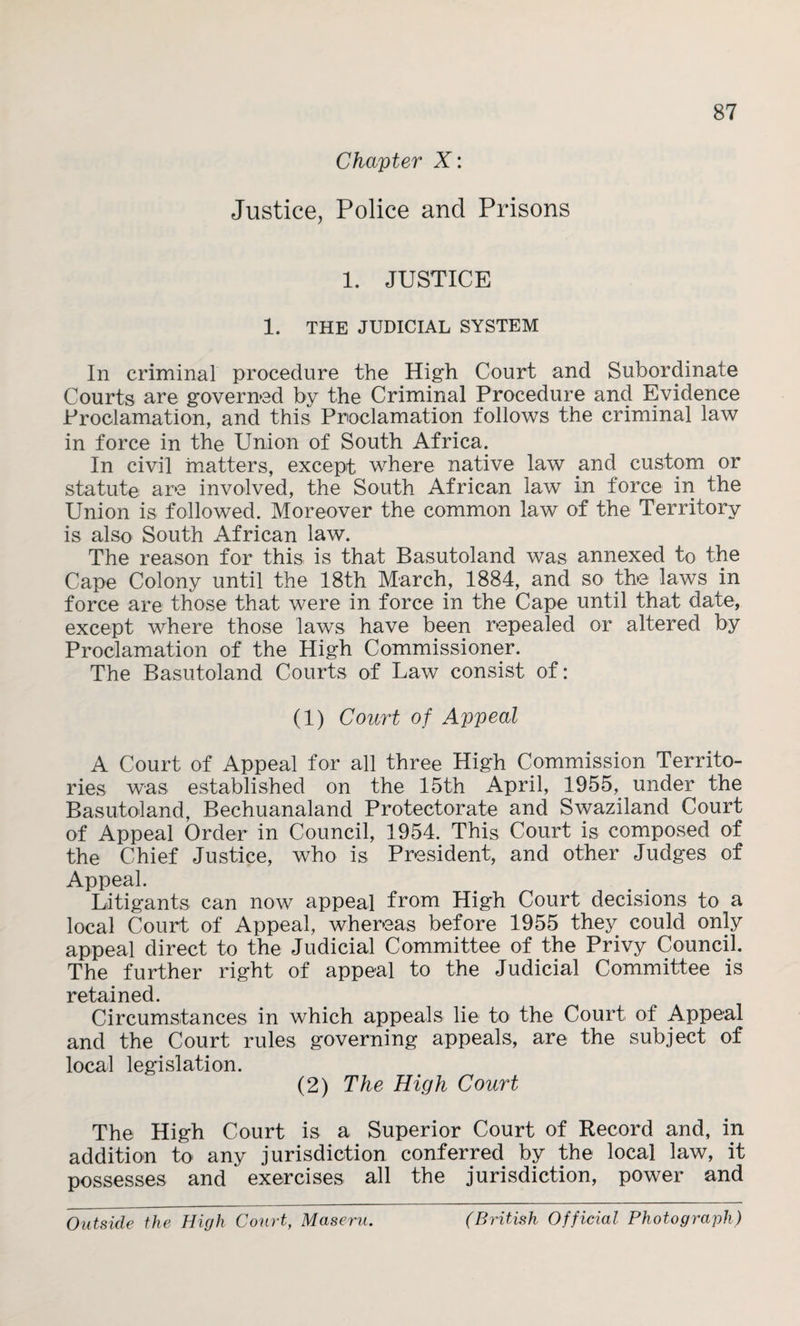 Chapter X: Justice, Police and Prisons 87 1. JUSTICE 1. THE JUDICIAL SYSTEM In criminal procedure the High Court and Subordinate Courts are governed by the Criminal Procedure and Evidence Proclamation, and this Proclamation follows the criminal law in force in the Union of South Africa. In civil matters, except where native law and custom or statute are involved, the South African law in force in the Union is followed. Moreover the common law of the Territory is also South African law. The reason for this is that Basutoland was annexed to the Cape Colony until the 18th March, 1884, and so the laws in force are those that were in force in the Cape until that date, except where those laws have been repealed or altered by Proclamation of the High Commissioner. The Basutoland Courts of Law consist of: (1) Court of Appeal A Court of Appeal for all three High Commission Territo¬ ries was established on the 15th April, 1955, under the Basutoland, Bechuanaland Protectorate and Swaziland Court of Appeal Order in Council, 1954. This Court is composed of the Chief Justice, who is President, and other Judges of Appeal. Litigants can now appeal from High Court decisions to a local Court of Appeal, whereas before 1955 they could only appeal direct to the Judicial Committee of the Privy Council. The further right of appeal to the Judicial Committee is retained. Circumstances in which appeals lie to the Court of Appeal and the Court rules governing appeals, are the subject of local legislation. (2) The High Court The High Court is a Superior Court of Record and, in addition to any jurisdiction conferred by the local law, it possesses and exercises all the jurisdiction, power and Outside the High Court, Maseru. (British Official Photograph)