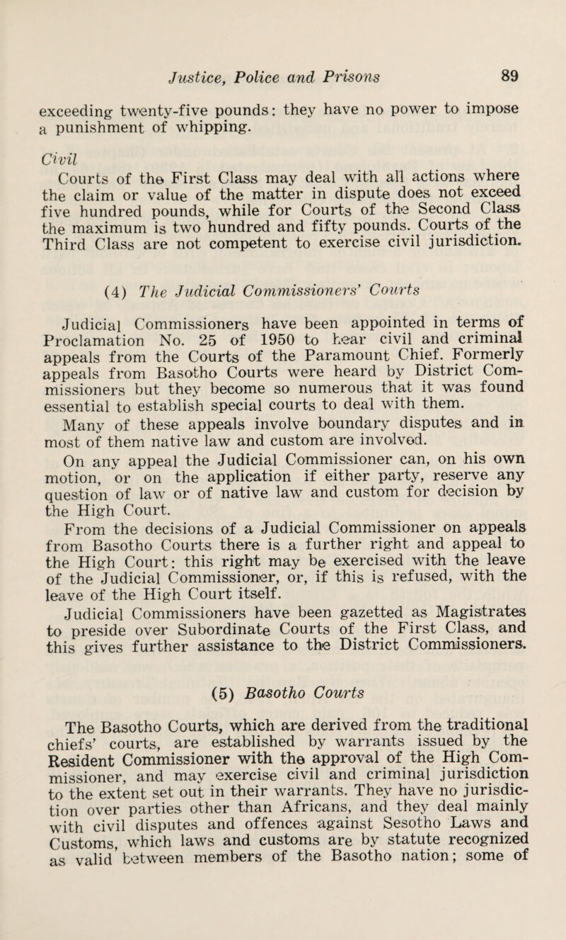 exceeding twenty-five pounds: they have no power to impose a punishment of whipping. Civil Courts of the. First Class may deal with all actions where the claim or value of the matter in dispute does not exceed five hundred pounds, while for Courts of the Second Class the maximum is two hundred and fifty pounds. Courts of the Third Class are not competent to exercise civil jurisdiction. (4) The Judicial Commissioners’ Courts Judicial Commissioners have been appointed in terms of Proclamation No. 25 of 1950 to hear civil and criminal appeals from the Courts of the Paramount Chief. Formerly appeals from Basotho Courts were heard by District Com¬ missioners but they become so numerous that it was found essential to establish special courts to deal with them. Many of these appeals involve boundary disputes and in most of them native law and custom are involved. On any appeal the Judicial Commissioner can, on his own motion, or on the application if either party, reserve any question of law or of native law and custom for decision by the High Court. From the decisions of a Judicial Commissioner on appeals from Basotho Courts there is a further right and appeal to the High Court: this right may be exercised with the leave of the Judicial Commissioner, or, if this is refused, with the leave of the High Court itself. Judicial Commissioners have been gazetted as Magistrates to preside over Subordinate Courts of the First Class, and this gives further assistance to the District Commissioners. (5) Basotho Courts The Basotho Courts, which are derived from the traditional chiefs’ courts, are established by warrants issued by the Resident Commissioner with the approval of the High Com¬ missioner, and may exercise civil and criminal jurisdiction to the extent set out in their warrants. They have no jurisdic¬ tion over parties other than Africans, and they deal mainly with civil disputes and offences against Sesotho Laws and Customs, which laws and customs are by statute recognized as valid’between members of the Basotho nation; some of