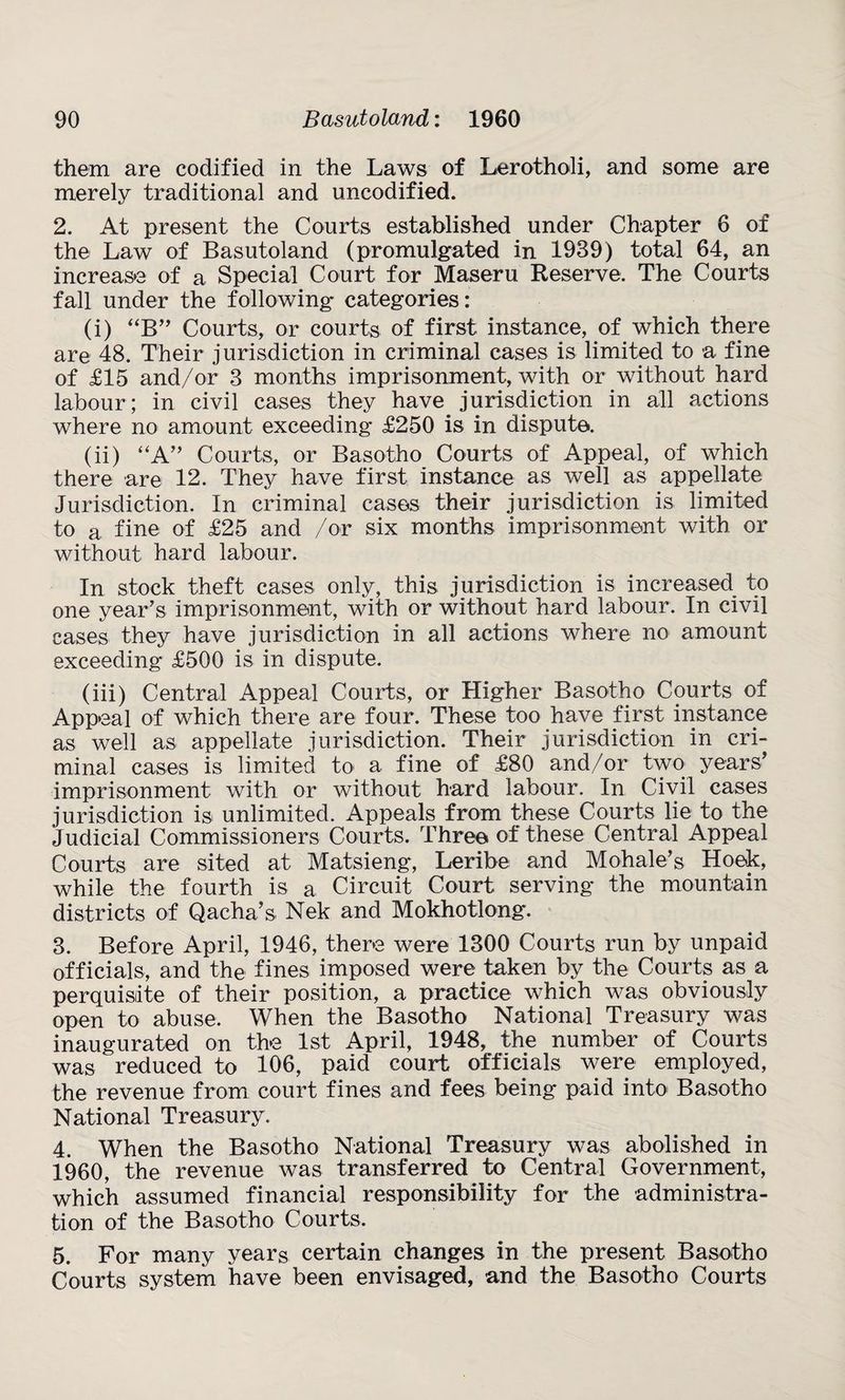 them are codified in the Laws of Lerotholi, and some are merely traditional and uncodified. 2. At present the Courts established under Chapter 6 of the Law of Basutoland (promulgated in 1939) total 64, an increase of a Special Court for Maseru Reserve. The Courts fall under the following categories: (i) “B” Courts, or courts of first instance, of which there are 48. Their jurisdiction in criminal cases is limited to a fine of £15 and/or 3 months imprisonment, with or without hard labour; in civil cases they have jurisdiction in all actions where no amount exceeding £250 is in dispute. (ii) “A” Courts, or Basotho Courts of Appeal, of which there are 12. They have first instance as well as appellate Jurisdiction. In criminal cases their jurisdiction is limited to a fine of £25 and /or six months imprisonment with or without hard labour. In stock theft cases only, this jurisdiction is increased to one year’s imprisonment, with or without hard labour. In civil cases they have jurisdiction in all actions where no amount exceeding £500 is in dispute. (iii) Central Appeal Courts, or Higher Basotho Courts of Appeal of which there are four. These too have first instance as well as appellate jurisdiction. Their jurisdiction in cri¬ minal cases is limited to a fine of £80 and/or two years’ imprisonment with or without hard labour. In Civil cases jurisdiction is unlimited. Appeals from these Courts lie to the Judicial Commissioners Courts. Three of these Central Appeal Courts are sited at Matsieng, Leribe and M oh ale’s Hoek, while the fourth is a Circuit Court serving the mountain districts of Qacha’s Nek and Mokhotlong. 3. Before April, 1946, there were 1300 Courts run by unpaid officials, and the fines imposed were taken by the Courts as a perquisite of their position, a practice which was obviously open to abuse. When the Basotho National Treasury was inaugurated on the 1st April, 1948, the number of Courts was reduced to 106, paid court officials were employed, the revenue from court fines and fees being paid into Basotho National Treasury. 4. When the Basotho National Treasury was abolished in 1960, the revenue was transferred to Central Government, which assumed financial responsibility for the administra¬ tion of the Basotho Courts. 5. For many years certain changes in the present Basotho Courts system have been envisaged, and the Basotho Courts