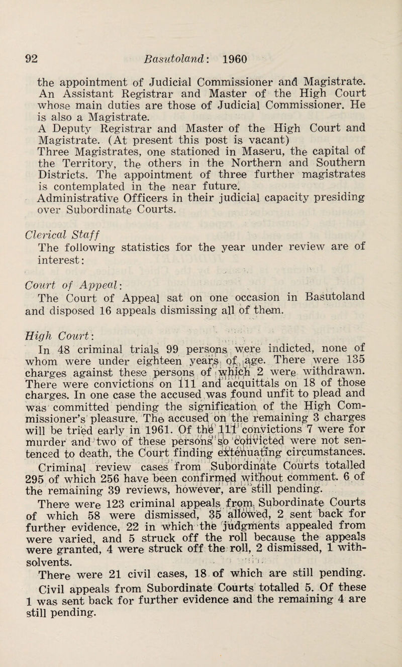 the appointment of Judicial Commissioner and Magistrate. An Assistant Registrar and Master of the High Court whose main duties are those of Judicial Commissioner. He is also a Magistrate. A Deputy Registrar and Master of the High Court and Magistrate. (At present this post is vacant) Three Magistrates, one stationed in Maseru, the capital of the Territory, the others in the Northern and Southern Districts. The appointment of three further magistrates is contemplated in the near future. Administrative Officers in their judicial capacity presiding over Subordinate Courts. Clerical Staff The following statistics for the year under review are of interest: Court of Appeal: The Court of Appeal sat on one occasion in Basutoland and disposed 16 appeals dismissing all of them. High Court : In 48 criminal trials 99 persons were indicted, none of whom were under eighteen year(s of >age. There were 135 charges against these persons of wjiich 2 were withdrawn. There were convictions on ill and acquittals on 18 of those charges. In one case the accused was found unfit to plead and was committed pending the signification of the High Com¬ missioner’s pleasure. The. accused on the remaining 8 charges will be tried early in 1961. Of thrill1 convictions 7 were for murder and two of these persons: sb convicted were not sen¬ tenced to death, the Court finding e&tehuatmg circumstances. Criminal review cases from Subordinate Courts totalled 295 of which 256 have been confirmed without comment. 6 of the remaining 39 reviews, however, are'still pending. There were 123 criminal appeals from. Subordinate Courts of which 58 were dismissed, 35 allowed, 2 sent back for further evidence, 22 in which the 'judgments appealed from were varied, and 5 struck off the roll because the appeals were granted, 4 were struck off the roll, 2 dismissed, 1 with- solvents. ■* ; There were 21 civil cases, 18 of which are still pending. Civil appeals from Subordinate Courts totalled 5. Of these 1 was sent back for further evidence and the remaining 4 are still pending.