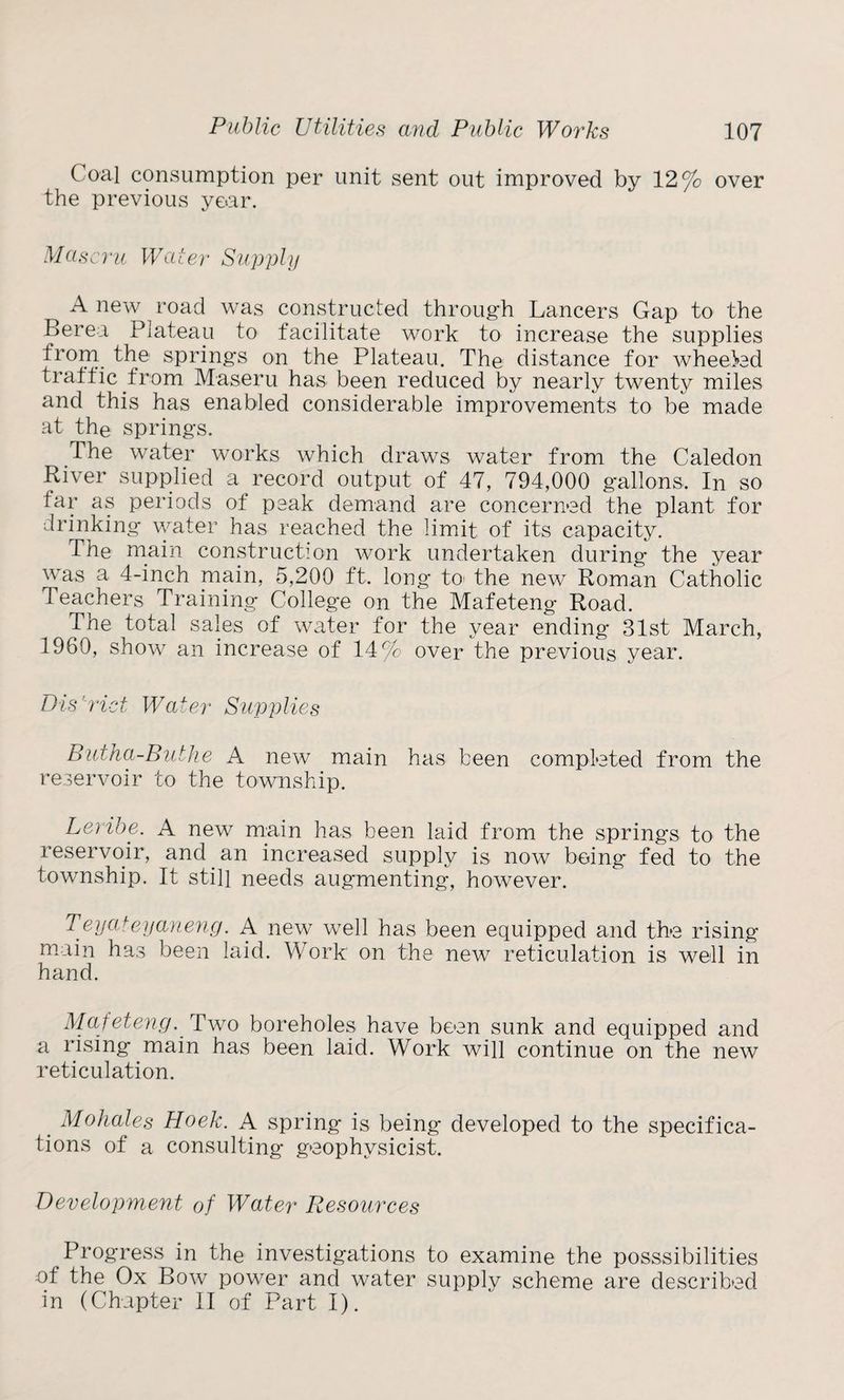 Coal consumption per unit sent out improved by 12% over the previous year. Maseru Water Supply Anew road was constructed through Lancers Gap to the Berea Plateau to facilitate work to increase the supplies from the springs on the Plateau. The distance for wheeled traffic from Maseru has been reduced by nearly twenty miles and this has enabled considerable improvements to be made at the springs. The water works which draws water from the Caledon River supplied a record output of 47, 794,000 gallons. In so far as periods of peak demand are concerned the plant for drinking water has reached the limit of its capacity. The main construction work undertaken during the year was a 4-inch main, 5,200 ft. long to the new Roman Catholic Teachers Training College on the Mafeteng Road. The total sales of water for the year ending 31st March, 1960, show an increase of 14% over the previous year. Bis'rid Wader Supplies Butha-Buthe A new main has been completed from the reservoir to the township. Leribe. A new main has been laid from the springs to the reservoir, and an increased supply is now being fed to the township. It still needs augmenting, however. Teya+eyaneng. A new well has been equipped and the rising main has been laid. Work on the new reticulation is well in hand. Mafeteng. Two boreholes have been sunk and equipped and a rising main has been laid. Work will continue on the new reticulation. Mohales Hoek. A spring is being developed to the specifica¬ tions of a consulting geophysicist. Development of Water Resources Progress in the investigations to examine the posssibilities of the Ox Bow power and water supply scheme are described in (Chapter II of Part I).
