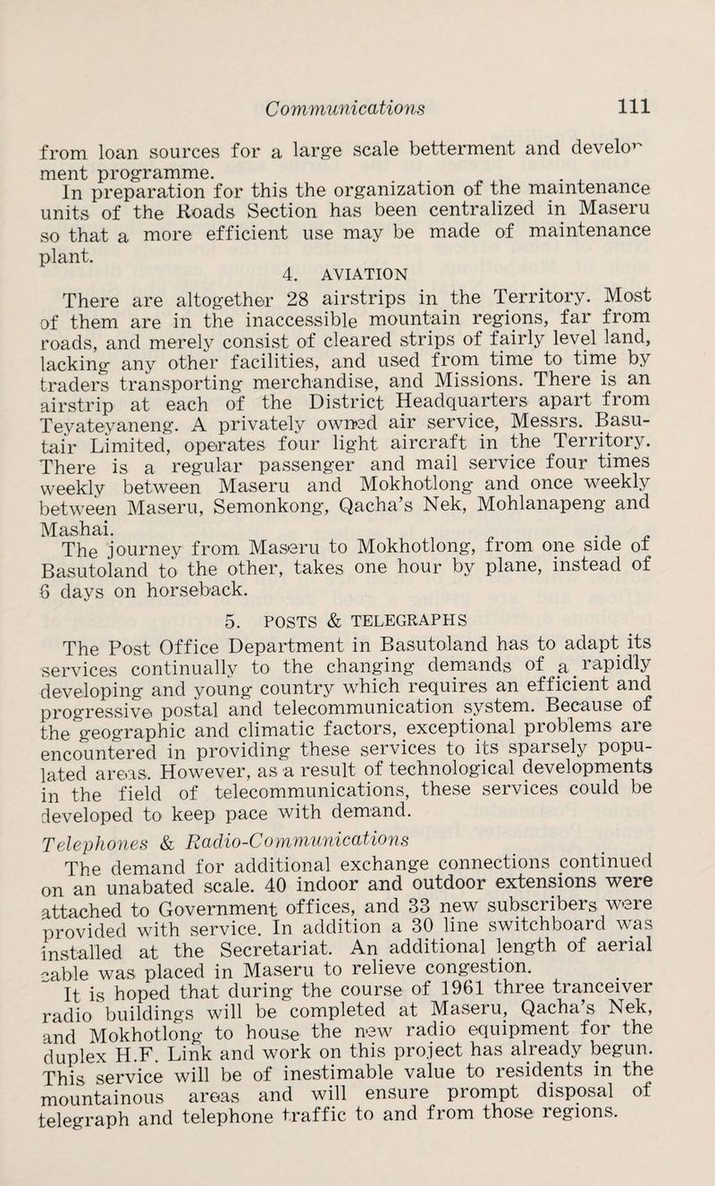from loan sources for a large scale betterment and devekw ment programme. In preparation for this the organization of the maintenance units of the Roads Section has been centralized in Maseru so that a more efficient use may be made of maintenance plant. 4. AVIATION There are altogether 28 airstrips in the Territory. Most of them are in the inaccessible mountain regions, far from roads, and merely consist of cleared strips of fairly level land, lacking any other facilities, and used from time to time by traders transporting merchandise, and Missions. There is an airstrip at each of the District Headquarters apart from Teyateyaneng. A privately owired air service, Messrs. Basu- tair Limited, operates four light aircraft in the Territory. There is a regular passenger and mail service four times weekly between Maseru and Mokhotlong and once weekly between Maseru, Semonkong’, Qacha’s Nek, Mohlanapeng and Mashai. . The journey from Maseru to Mokhotlong, from one side o± Basutoland to the other, takes one hour by plane, instead of 6 days on horseback. 5. POSTS & TELEGRAPHS The Post Office Department in Basutoland has to adapt its services continually to the changing demands of r^pBly developing and young country wThich requires an efficient and progressive postal and telecommunication system. Because of the geographic and climatic factors, exceptional problems are encountered in providing these services to its sparsely popu¬ lated areas. However, as a result of technological developments in the field of telecommunications, these services could be developed to keep pace with demand. Telephones & Raclio-Communications The demand for additional exchange connections continued on an unabated scale. 40 indoor and outdoor extensions were attached to Government offices, and 33 new subscribers were provided with service. In addition a 30 line switchboard was installed at the Secretariat. An additional length of aerial cable was placed in Maseru to relieve congestion. It is hoped that during the course of 1961 three tranceiver radio buildings will be completed at Maseru, Qacha’s Nek, and Mokhotlong to house the new7 radio equipment for the duplex H.F. Link and work on this project has already begun. This service will be of inestimable value to residents in the mountainous areas and will ensure prompt disposal of telegraph and telephone traffic to and from those regions.