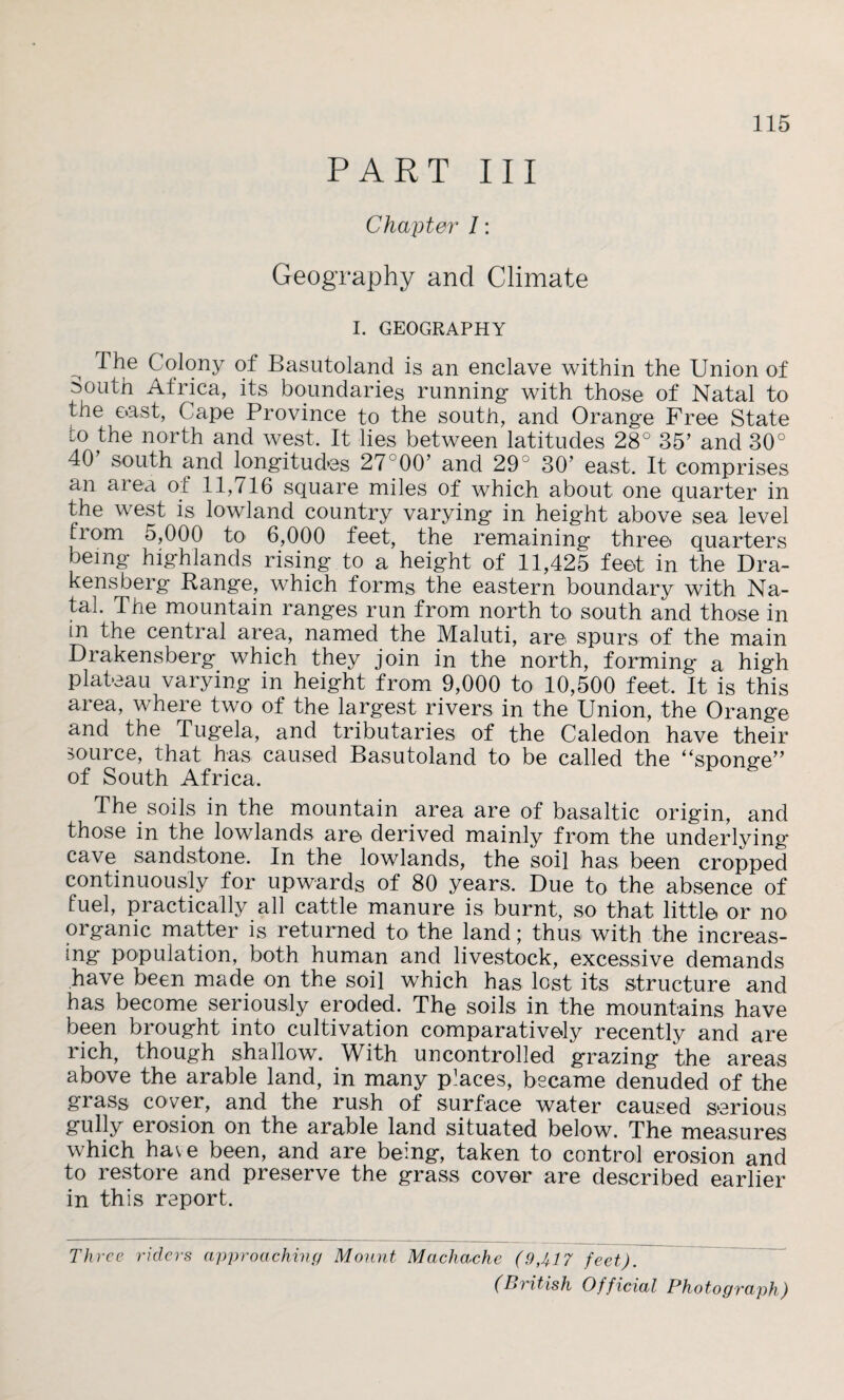 PART III Chajiter /: Geography and Climate 115 I. GEOGRAPHY ^ The Colony of Basutoland is an enclave within the Union of :>outh Africa, its boundaries running with those of Natal to the oast, Cape Province to the south, and Orange Free State io the north and west. It lies between latitudes 28° 35’ and 30° 40 south and longitudes 27°00’ and 29 30’ east. It comprises an area of 11,716 square miles of which about one quarter in the west is lowland country varying in height above sea level fiom 5,000 to 6,000 feet, the remaining three quarters being highlands rising to a height of 11,425 feet in the Dra¬ kensberg Range, which forms the eastern boundary with Na¬ tal. The mountain ranges run from north to south and those in in the central area, named the Maluti, are spurs of the main Drakensberg which they join in the north, forming a high plateau varying in height from 9,000 to 10,500 feet. It is this area, where two of the largest rivers in the Union, the Orange and the Tugela, and tributaries of the Caledon have their source, that has caused Basutoland to be called the “sponge” of South Africa. The soils in the mountain area are of basaltic origin, and those in the lowlands are derived mainly from the underlying cave sandstone. In the lowlands, the soil has been cropped continuously for upwards of 80 years. Due to the absence of fuel, practically all cattle manure is burnt, so that little or no organic matter is returned to the land; thus with the increas¬ ing population, both human and livestock, excessive demands have been made on the soil which has lost its structure and has become seriously eroded. The soils in the mountains have been brought into cultivation comparatively recently and are rich, though shallow. With uncontrolled grazing the areas above the arable land, in many places, became denuded of the grass cover, and the rush of surface water caused serious gully erosion on the arable land situated below. The measures which have been, and are being, taken to control erosion and to restore and preserve the grass cover are described earlier in this report. Three riders approaching Mount Machache (9,417 feet). (British Official Photograph)